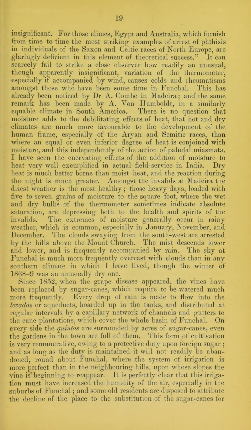 insignificant. For those climes, Egypt and Australia, which furnish from time to time the most striking examples of arrest of phthisis in individuals of the Saxon and Celtic races of North Europe, are glaringly deficient in this element of theoretical success.” It can scarcely fail to strike a close observer how readily an unusual, though apparently insignificant, variation of the thermometer, especially if accompanied by wind, causes colds and rheumatisms amongst those who have been some time in Funchal. This has already been noticed by Dr A. Combe in Madeira; and the same remark has been made by A. Yon Humboldt, in a similarly equable climate in South America. There is no question that moisture adds to the debilitating effects of heat, that hot and dry climates are much more favourable to the development of the human frame, especially of the Aryan and Semitic races, than where an equal or even inferior degree of heat is conjoined with moisture, and this independently of the action of paludal miasmata. I have seen the enervating effects of the addition of moisture to heat very well exemplified in actual field-service in India. Dry heat is much better borne than moist heat, and the reaction during the night is much greater. Amongst the invalids at Madeira the driest weather is the most healthy; those heavy days, loaded with five to seven grains of moisture to the square foot, where the wet and dry bulbs of the thermometer sometimes indicate absolute saturation, are depressing both to the health and spirits of the invalids. The extremes of moisture generally occur in rainy weather, which is common, especially in January, November, and December. The clouds swaying from the south-west are arrested by the hills above the Mount Church. The mist descends lower and lower, and is frequently accompanied by rain. The sky at Funchal is much more frequently overcast with clouds than in any southern climate in which 1 have lived, though the winter of 1868-9 was an unusually dry one. Since 1852, when the grape disease appeared, the vines have been replaced by sugar-canes, which require to be watered much more frequently. Every drop of rain is made to flow into the levaclas or aqueducts, hoarded up in the tanks, and distributed at regular intervals by a capillary network of channels and gutters to the cane plantations, which cover the whole basin of Funchal. On every side the quintas are surrounded by acres of sugar-canes, even the gardens in the town are full of them. This form of cultivation is very remunerative, owing to a protective duty upon foreign sugar ; and as long as the duty is maintained it will not readily be aban- doned, round about Funchal, where the system of irrigation is more perfect than in the neighbouring hills, upon whose slopes the vine is*beginning to reappear. It is perfectly clear that this irriga- tion must have increased the humidity of the air, especially in the suburbs of Funchal; and some old residents arc disposed to attribute the decline of the place to the substitution of the sugar-canes for