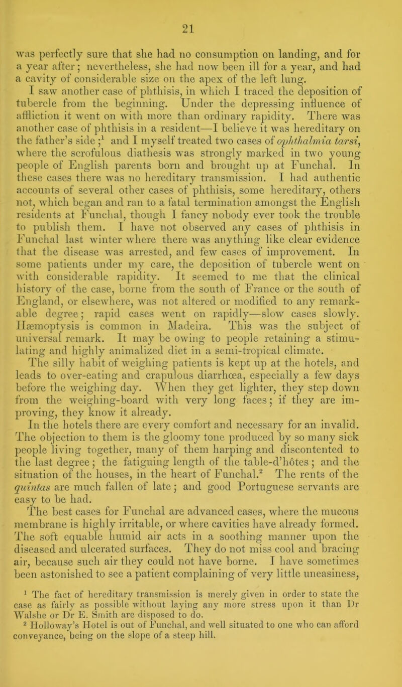 was perfectly sure that she had no consumption on landing, and for a year after; nevertheless, she had now been ill for a year, and had a cavity of considerable size on the apex of the left lung. I saw another case of phthisis, in which 1 traced the deposition of tubercle from the beginning. Under the depressing influence of affliction it went on with more than ordinary rapidity. There was another case of phthisis in a resident—I believe it was hereditary on the father’s side ;* and I myself treated two cases of ophthalm ia tarsi, where the scrofulous diathesis was strongly marked in two young people of English parents born and brought up at Funchal. In these cases there was no hereditary transmission. I had authentic accounts of several other cases of phthisis, some hereditary, others not, which began and ran to a fatal termination amongst the English residents at Funchal, though I fancy nobody ever took the trouble to publish them. I have not observed any cases of phthisis in Funchal last winter where there was anything like clear evidence that the disease was arrested, and few cases of improvement. In some patients under my care, the deposition of tubercle went on with considerable rapidity. It seemed to me that the clinical history of the case, borne from the south of France or the south of England, or elsewhere, was not altered or modified to any remark- able degree; rapid cases went on rapidly—slow cases slowly. Haemoptysis is common in Madeira. This was the subject of universal remark. It may be owing to people retaining a stimu- lating and highly animalized diet in a semi-tropical climate. The silly habit of weighing patients is kept up at the hotels, and leads to over-eating and crapulous diarrhoea, especially a few days before the weighing day. When they get lighter, they step down from the weighing-board with very long faces; if they are im- proving, they know it already. In the hotels there are every comfort and necessary for an invalid. The objection to them is the gloomy tone produced by so many sick people living together, many of them harping and discontented to the last degree ; the fatiguing length of the table-d’hotcs ; and the situation of the houses, in the heart of Funchal/ The rents of the quintas are much fallen of late; and good Portuguese servants are easy to be had. The best cases for Funchal are advanced cases, where the mucous membrane is highly irritable, or where cavities have already formed. The soft equable humid air acts in a soothing manner upon the diseased and ulcerated surfaces. They do not miss cool and bracing air, because such air they could not have borne. I have sometimes been astonished to see a patient complaining of very little uneasiness, 1 The fact of hereditary transmission is merely given in order to state the case as fairly as possible without laying any more stress upon it than Dr Walshe or Dr E. Smith are disposed to do. 2 Holloway’s Hotel is out of Funchal, and well situated to one who can afford conveyance, being on the slope of a steep hill.