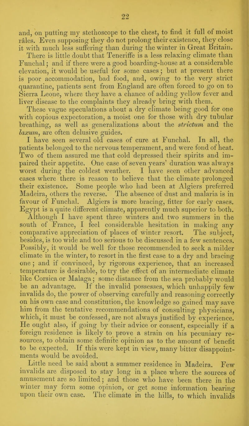 and, on putting my stethoscope to the chest, to find it full of moist rales. Even supposing they do not prolong their existence, they close it with much less suffering than during the winter in Great Britain. There is little doubt that Teneriffe is a less relaxing climate than Funchal; and if there were a good boarding-house at a considerable elevation, it would be useful for some cases; but at present there is poor accommodation, bad food, and, owing to the very strict quarantine, patients sent from England are often forced to go on to Sierra Leone, where they have a chance of adding yellow fever and liver disease to the complaints they already bring with them. These vague speculations about a dry climate being good for one with copious expectoration, a moist one for those with dry tubular breathing, as well as generalizations about the strictum and the laxum, are often delusive guides. I have seen several old cases of cure at Funchal. In all, the patients belonged to the nervous temperament, and were fond of heat. Two of them assured me that cold depressed their spirits and im- paired their appetite. One case of seven years’ duration was always worst during the coldest weather. I have seen other advanced cases where there is reason to believe that the climate prolonged their existence. Some people who had been at Algiers preferred Madeira, others the reverse. The absence of dust and malaria is in favour of Funchal. Algiers is more bracing, titter for early cases. Egypt is a quite different climate, apparently much superior to both. Although I have spent three winters and two summers in the south of France, I feel considerable hesitation in making any comparative appreciation of places of winter resort. The subject, besides, is too wide and too serious to be discussed in a few sentences. Possibly, it would be well for those recommended to seek a milder climate in the winter, to resort in the first case to a dry and bracing one ; and if convinced, by rigorous experience, that an increased temperature is desirable, to try the effect of an intermediate climate like Corsica or Malaga; some distance from the sea probably would be an advantage. If the invalid possesses, which unhappily few invalids do, the power of observing carefully and reasoning correctly on his own case and constitution, the knowledge so gained may save him from the tentative recommendations of consulting physicians, which, it must be confessed, are not always justified by experience. He ought also, if going by their advice or consent, especially if a foreign residence is likely to prove a strain on his pecuniary re- sources, to obtain some definite opinion as to the amount of benefit to be expected. If this were kept in view, many bitter disappoint- ments would be avoided. Little need be said about a summer residence in Madeira. Few invalids are disposed to stay long in a place where the sources of amusement are so limited; and those who have been there in the winter may form some opinion, or get some information bearing upon their own case. The climate in the hills, to which invalids