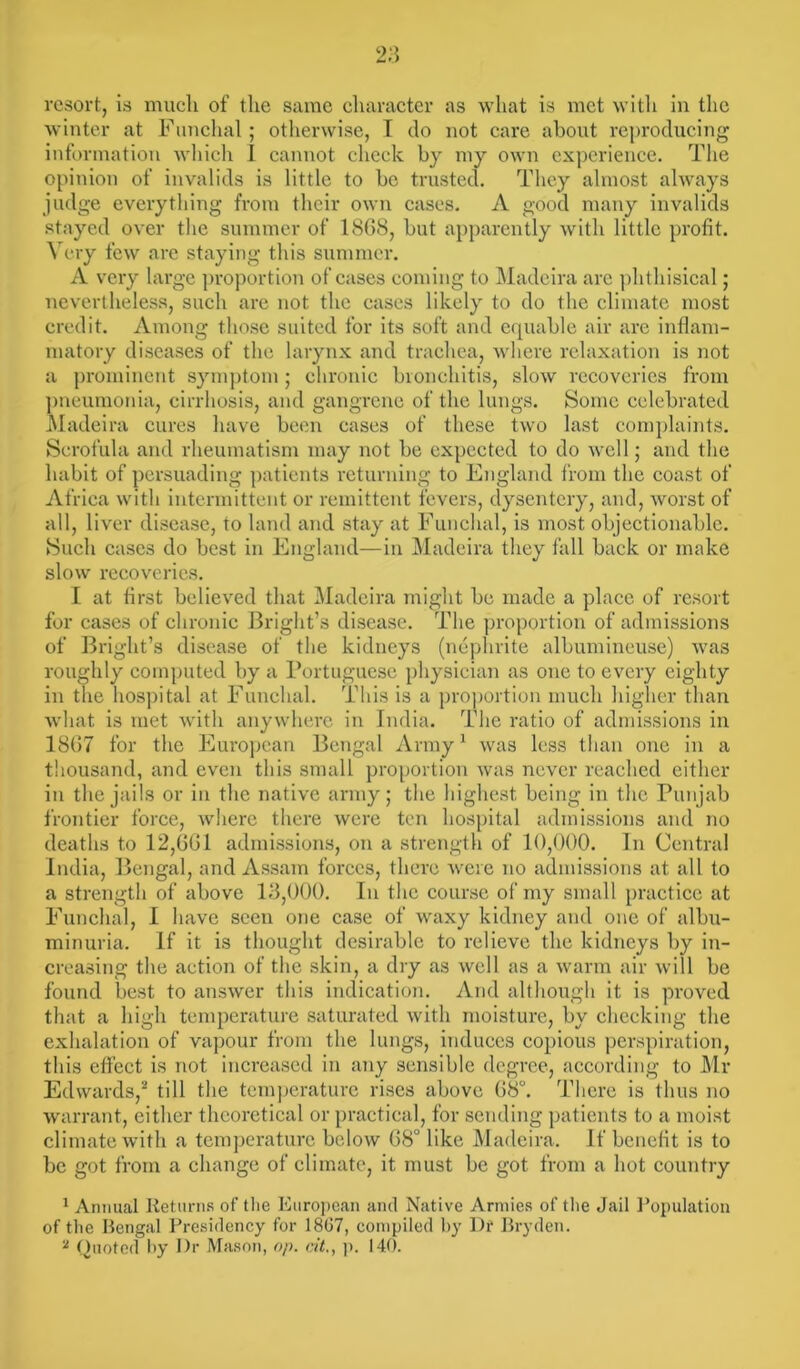resort, is much of the same character as what is met with in the winter at Funchal ; otherwise, I do not care about reproducing information which I cannot check by my own experience. The opinion of invalids is little to be trusted. They almost always judge everything from their own cases. A good many invalids stayed over the summer of 18G8, but apparently with little profit. Very few are staying this summer. A very large proportion of cases coming to Madeira arc phthisical; nevertheless, such are not the cases likely to do the climate most credit. Among those suited for its soft and equable air are inflam- matory diseases of the larynx and trachea, where relaxation is not a prominent symptom; chronic bronchitis, slow recoveries from pneumonia, cirrhosis, and gangrene of the lungs. Some celebrated Madeira cures have been cases of these two last complaints. Scrofula and rheumatism may not be expected to do well; and the habit of persuading patients returning to England from the coast of Africa with intermittent or remittent fevers, dysentery, and, worst of all, liver disease, to land and stay at Funchal, is most objectionable. Such cases do best in England—in Madeira they fall back or make slow recoveries. I at first believed that Madeira might be made a place of resort for cases of chronic Bright’s disease. The proportion of admissions of Bright’s disease of the kidneys (nephrite albumineuse) was roughly computed by a Portuguese physician as one to every eighty in the hospital at Funchal. This is a proportion much higher than what is met with anywhere in India. The ratio of admissions in 1867 for the European Bengal Army1 was less than one in a thousand, and even this small proportion was never reached either in the jails or in the native army; the highest being in the Punjab frontier force, tvhere there were ten hospital admissions and no deaths to 12,601 admissions, on a strength of 10,000. In Central India, Bengal, and Assam forces, there were no admissions at all to a strength of above 13,000. In the course of my small practice at Funchal, I have seen one case of waxy kidney and one of albu- minuria. If it is thought desirable to relieve the kidneys by in- creasing the action of the skin, a dry as well as a warm air will be found best to answer this indication. And although it is proved that a high temperature saturated with moisture, by checking the exhalation of vapour from the lungs, induces copious perspiration, this effect is not increased in any sensible degree, according to Mr Edwards,2 till the temperature rises above 68°. There is thus no warrant, either theoretical or practical, for sending patients to a moist climate with a temperature below 68° like Madeira. If benefit is to be got from a change of climate, it must be got from a hot country 1 Annual Returns of the European and Native Armies of the Jail Population of the Rengal Presidency for 1867, compiled by Df Bryden. 2 Quoted by I)r Mason, op. tit., p. 140.