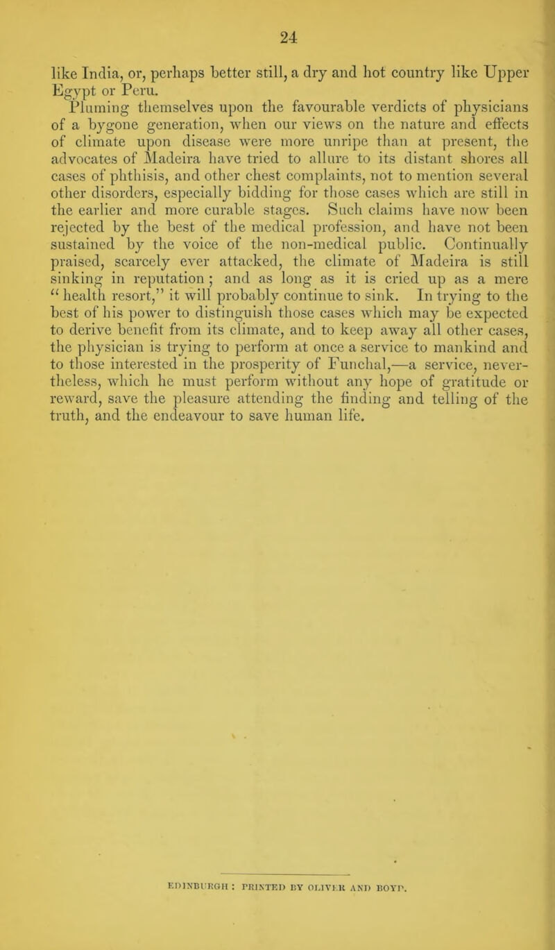 like India, or, perhaps better still, a dry and hot country like Upper Egypt or Peru. Pluming themselves upon the favourable verdicts of physicians of a bygone generation, when our views on the nature and effects of climate upon disease were more unripe than at present, the advocates of Madeira have tried to allure to its distant shores all cases of phthisis, and other chest complaints, not to mention several other disorders, especially bidding for those cases which are still in the earlier and more curable stages. Such claims have now been rejected by the best of the medical profession, and have not been sustained by the voice of the non-medical public. Continually praised, scarcely ever attacked, the climate of Madeira is still sinking in reputation ; and as long as it is cried up as a mere u health resort,” it will probably continue to sink. In trying to the best of his power to distinguish those cases which may be expected to derive benefit from its climate, and to keep away all other cases, the physician is trying to perform at once a service to mankind and to those interested in the prosperity of Funchal,—a service, never- theless, which he must perform without any hope of gratitude or reward, save the pleasure attending the finding and telling of the truth, and the endeavour to save human life. EDINBURGH : PRINTED BY DRIVER AND BOYD.