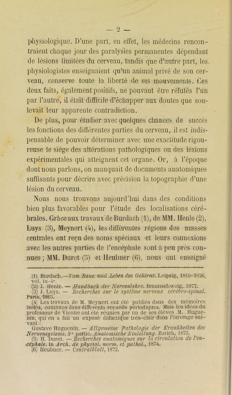 physiologique. D’une part, en effet, les médecins rencon- traient chaque jour des paralysies permanentes dépendant de lésions limitées du cerveau, tandis que d’autre part, les. physiologistes enseignaient qu’un animal privé de son cer- veau, conserve toute la liberté de ses mouvements. Ces deux faits, également positifs, ne pouvant être réfutés l’un par l’autre, il était difficile d’échapper aux doutes que sou- levait leur apparente contradiction. De plus, pour étudier avec quelques chances de succès les fonctions des différentes parties du cerveau, il est indis- pensable de pouvoir déterminer avec une exactitude rigou- reuse ie siège des altérations pathologiques ou des lésions expérimentales qui atteignent cet organe. Or, à l’époque dont nous parlons, on manquait de documents anatomiques suffisants pour décrire avec précision la topographie d’une lésion du cerveau. Nous nous trouvons aujourd’hui dans des conditions bien plus favorables pour l’étude des localisations céré- brales. Gràceaux travaux'deBurdach (1), de MM. Henle (2), Luys (3), Meynert (4), les différentes régions des masses centrales ont reçu des noms spéciaux et leurs connexions avec les autres parties de l’encéphale sont à peu près con- nues ; MM. Duret (5) et Heubner (6), nous ont enseigné (,l) Burdach .— VomBaue nndXebend.es Geint ns. Leipzig, 1810-1826, ■vol. in-4°. (2) J. Henle. — Handbuch der Nerventehre. Braunsohweig, 1877. (3) J. Luys. — Recherches sur le système nerveux cérébro-spinal. Paris* 1863. (4) Les travaux de M. Meynert ont été publiés dans des mémoires isolés, contenus dans différents rccuoils périodiques. Mais les idées du professeur de Vienne ont été réunies par un de ses élèves M. Ilugue- nin, qui en a fait un exposé didactique très-clair dans l’ouvrage sui- vant : Gustave Huguenih. — Allgemeine Pathologie der Kranhlieiten des Nervensystems.\re partie.. Anatomisclie Rinlèitung. Zurich. 1873. (3) Iï. ’Duret. — Recherches anatomiques sur la circulation de l’en- céphale. In Arch. de physiol. norm. et pathol., 1874. (6) Heubner. — Centralblatt, 1872.