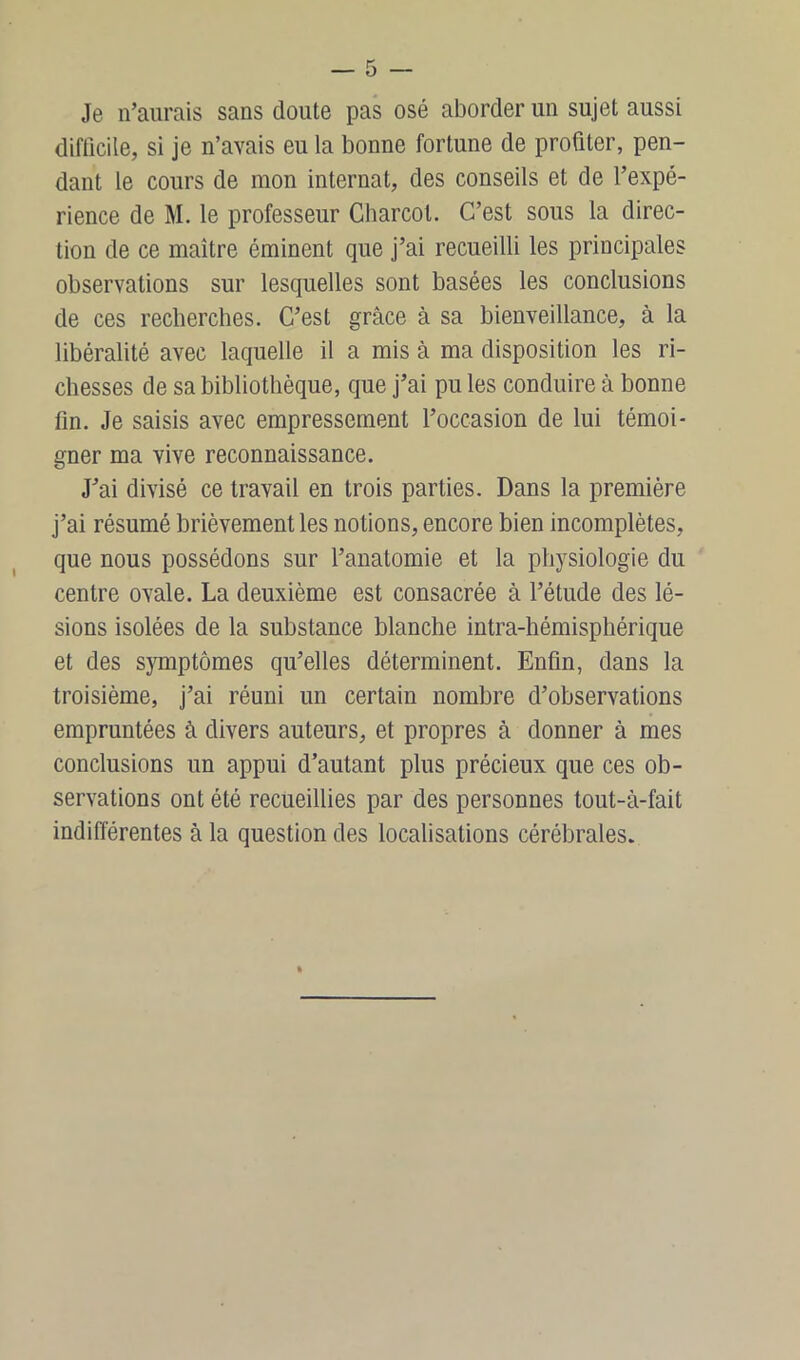 Je n’aurais sans doute pas osé aborder un sujet aussi difficile, si je n’avais eu la bonne fortune de profiter, pen- dant le cours de mon internat, des conseils et de l’expé- rience de M. le professeur Charcot. C’est sous la direc- tion de ce maître éminent que j’ai recueilli les principales observations sur lesquelles sont basées les conclusions de ces recherches. C’est grâce à sa bienveillance, à la libéralité avec laquelle il a mis à ma disposition les ri- chesses de sa bibliothèque, que j’ai pu les conduire à bonne fin. Je saisis avec empressement l’occasion de lui témoi- gner ma vive reconnaissance. J’ai divisé ce travail en trois parties. Dans la première j’ai résumé brièvement les notions, encore bien incomplètes, que nous possédons sur l’anatomie et la physiologie du centre ovale. La deuxième est consacrée à l’étude des lé- sions isolées de la substance blanche intra-hémisphérique et des symptômes qu’elles déterminent. Enfin, dans la troisième, j’ai réuni un certain nombre d’observations empruntées à divers auteurs, et propres à donner à mes conclusions un appui d’autant plus précieux que ces ob- servations ont été recueillies par des personnes tout-à-fait indifférentes à la question des localisations cérébrales.