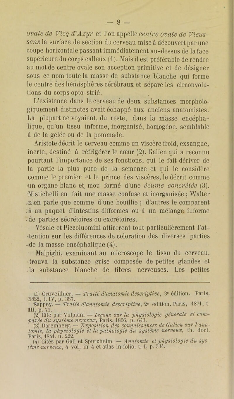 ovale de Vicq d'Azyr et l’on appelle centre ovale de Vieus- sensla surface de section du cerveau mise à découvert par une coupe horizontale passant immédiatement au-dessus de la face supérieure du corps calleux (1). Mais il est préférable de rendre au mot de centre ovale son acception primitive et de désigner sous ce nom toute la masse de substance blanche qui forme le centre des hémisphères cérébraux et sépare les circonvolu- tions du corps opto-strié. L’existence dans le cerveau de deux substances morpholo- giquement distinctes avait échappé aux anciens anatomistes. La plupart ne voyaient, du reste, dans la masse encépha- lique, qu’un tissu informe, inorganisé, homogène, semblable à de la gelée ou de la pommade. Aristote décrit le cerveau comme un viscère froid, exsangue, inerte, destiné à réfrigérer le cœur (2). Galien qui a reconnu pourtant, l’importance de ses fonctions, qui le fait dériver de la partie la plus pure de la semence et qui le considère comme le premier et le prince des viscères, le décrit comme mn organe blanc et. mou formé d’une écume concrélée (3). •Mistichelli en fait une masse confuse et inorganisée ; Walter .n’en parle que comme d’une bouillie ; d’autres le comparent A un paquet d’intestins difformes ou à un mélange informe -de parties sécrétoires ou excrétoires. Vésale etPiccoluomini attirèrent tout particulièrement l’at- tention sur les différences de coloration des diverses parties • de la masse encéphalique (4). Malpighi, examinant au microscope le tissu du cerveau, trouva la substance grise composée de petites glandes et la substance blanche de fibres nerveuses. Les petites (.1) .Cruveilhier. — Traité d’anatomie descriptive, 3e édition. Paris, 1832, t. IV, p. 357. Sappey. — Traité d’anatomie descriptive, 2e édition. Paris, 1871, t. JII, p. 71. (2) Cité par Vulpian. — Leçons sur la physiologie générale et com- parée du système nerveux, Paris, 1866, p. 613. (3) Daremberg. — Exposition des connaissances de Galien sur l’ana- tomie, la physiologie et la pathologie du système nerveux, th. doct. Paris, 1841. ri. 222. (4) Cités par Gall et Spurzheim, — Anatomie et physiologie du sys- tème nerveux, 4 vol. in-4 et atlas in-folio, 1.1, p.334.