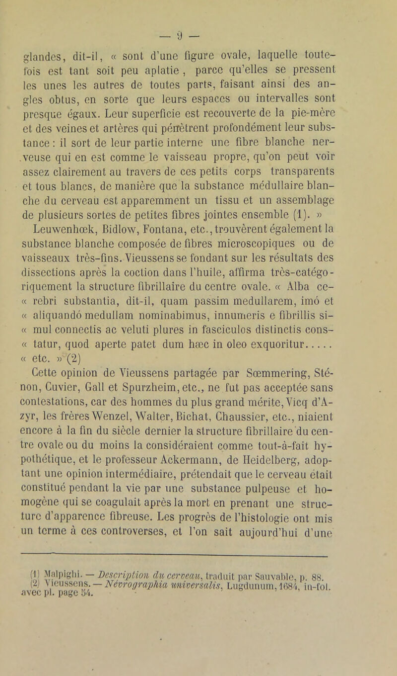 glandes, dit-il, « sont d’une ligure ovale, laquelle toute- fois est tant soit peu aplatie , parce qu’elles se pressent les unes les autres de toutes parts, faisant ainsi des an- gles obtus, en sorte que leurs espaces ou intervalles sont presque égaux. Leur superficie est recouverte de la pie-mère et des veines et artères qui pérrètrent profondément leur subs- tance : il sort de leur partie interne une fibre blanche ner- .veuse qui en est comme le vaisseau propre, qu’on peut voir assez clairement au travers de ces petits corps transparents et tous blancs, de manière que la substance médullaire blan- che du cerveau est apparemment un tissu et un assemblage de plusieurs sortes de petites fibres jointes ensemble (1). » Leuwenhœk, Bidlow, Fontana, etc., trouvèrent également la substance blanche composée de fibres microscopiques ou de vaisseaux très-fins. Vieussens se fondant sur les résultats des dissections après la coclion dans l’huile, affirma très-catégo- riquement la structure fibrillaire du centre ovale. « Alba ce- « rebri substantia, dit-il, quam passim medullarem, imô et « aliquandô medullam nominabimus, innumeris e fibrillis si- « mul connectis ac veluti plures in fasciculos distinctis cons- « tatur, quod aperte patet dum hæc in oleo exquoritur « etc. » (2) Cette opinion de Vieussens partagée par Sœmmering, Sté- non, Cuvier, Gall et Spurzheim, etc., ne fut pas acceptée sans contestations, car des hommes du plus grand mérite, Vicq d’A- zyr, les frères Wenzel, Walter, Bichat, Chaussier, etc., niaient encore à la fin du siècle dernier la structure fibrillaire du cen- tre ovale ou du moins la considéraient comme tout-à-fait hy- pothétique, et le professeur Ackermann, de Heidelberg, adop- tant une opinion intermédiaire, prétendait que le cerveau était constitué pendant la vie par une substance pulpeuse et ho- mogène qui se coagulait après la mort en prenant une struc- ture d’apparence fibreuse. Les progrès de l’histologie ont mis un terme à ces controverses, et l’on sait aujourd’hui d’une (H Ma'pigbi- — Description du cerveau, traduit par Sauvable, p. 88. (2i V ieussens. — Névrographia univer salis, Lugdunum,1684, iu-fol. avec pi. page 34.