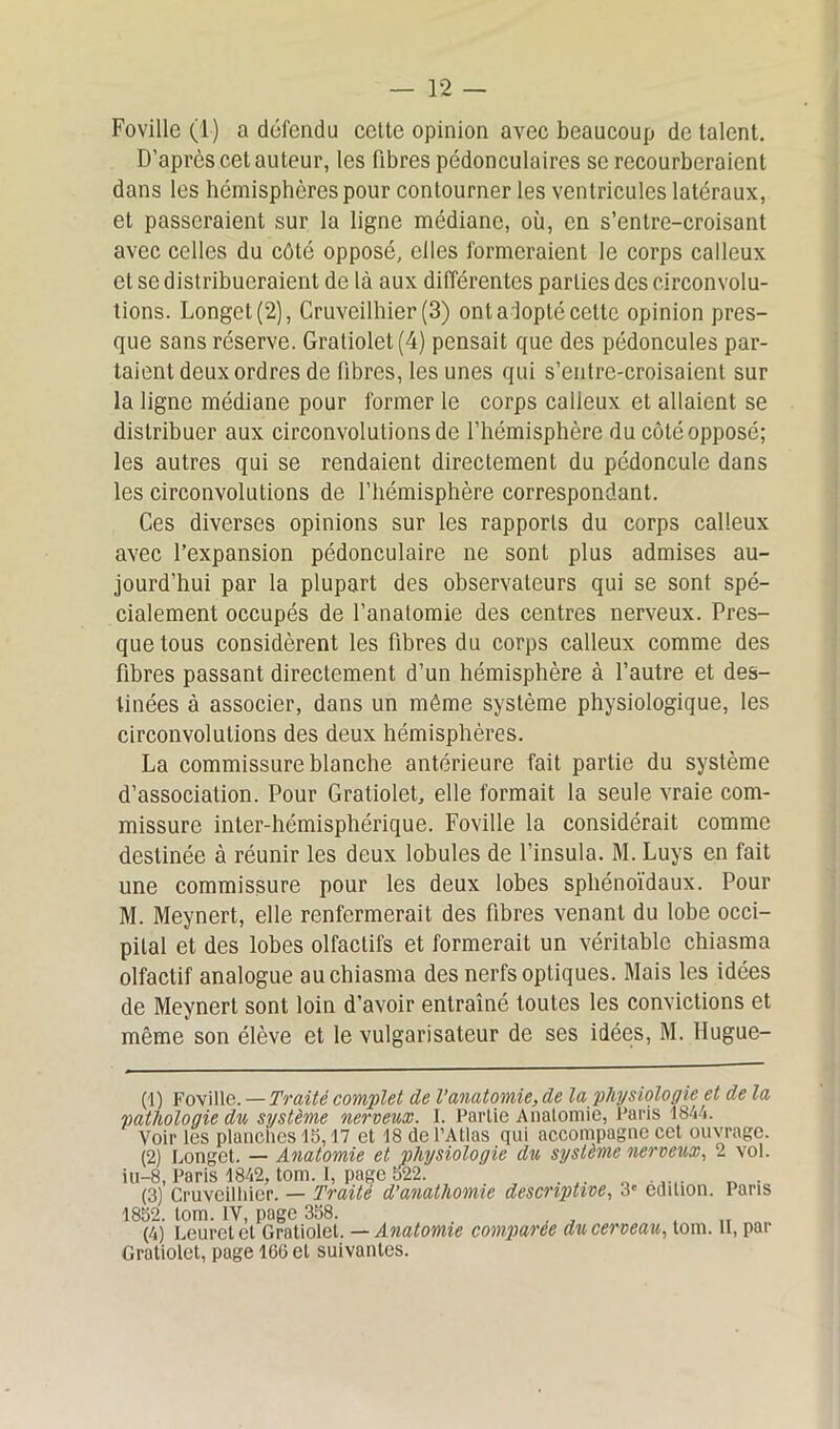 Foville (1) a défendu celte opinion avec beaucoup de talent. D’après cet auteur, les fibres pédonculaires se recourberaient dans les hémisphères pour contourner les ventricules latéraux, et passeraient sur la ligne médiane, où, en s’entre-croisant avec celles du côté opposé, elles formeraient le corps calleux et se distribueraient de là aux différentes parties des circonvolu- tions. Longet (2), Cruveilhier (3) ont aiopté cette opinion pres- que sans réserve. Gratiolet(4) pensait que des pédoncules par- taient deux ordres de fibres, les unes qui s’entre-croisaient sur la ligne médiane pour former le corps calleux et allaient se distribuer aux circonvolutions de l’hémisphère du côté opposé; les autres qui se rendaient directement du pédoncule dans les circonvolutions de l’hémisphère correspondant. Ces diverses opinions sur les rapports du corps calleux avec l’expansion pédonculaire ne sont plus admises au- jourd’hui par la plupart des observateurs qui se sont spé- cialement occupés de l’anatomie des centres nerveux. Pres- que tous considèrent les fibres du corps calleux comme des fibres passant directement d’un hémisphère à l’autre et des- tinées à associer, dans un môme système physiologique, les circonvolutions des deux hémisphères. La commissure blanche antérieure fait partie du système d’association. Pour Gratiolet, elle formait la seule vraie com- missure inter-hémisphérique. Foville la considérait comme destinée à réunir les deux lobules de l’insula. M. Luys en fait une commissure pour les deux lobes sphénoïdaux. Pour M. Meynert, elle renfermerait des fibres venant du lobe occi- pital et des lobes olfactifs et formerait un véritable chiasma olfactif analogue au chiasma des nerfs optiques. Mais les idées de Meynert sont loin d’avoir entraîné toutes les convictions et même son élève et le vulgarisateur de ses idées, M. Hugue- (1) Foville. — Traité complet de Vanatomie, de la physiologie et de la pathologie du système nerveux. 1. Partie Anatomie, Paris 1844. Voir les planches 15,17 et 18 de l’Atlas qui accompagne cet ouvrage. (2) Longet. — Anatomie et physiologie du système nerveux, 2 vol. iu-8, Paris 1842, tom. 1, page 522. . „ 0 ..... n . (3) Cruveilhier. — Traité d’anathomie descriptive, 3e édition. Pans 1852. tom. IV, page 358. „ (4) Leuretet Gratiolet. — Anatomie comparée du cerveau, tom. il, par Gratiolet, page 166 et suivantes.