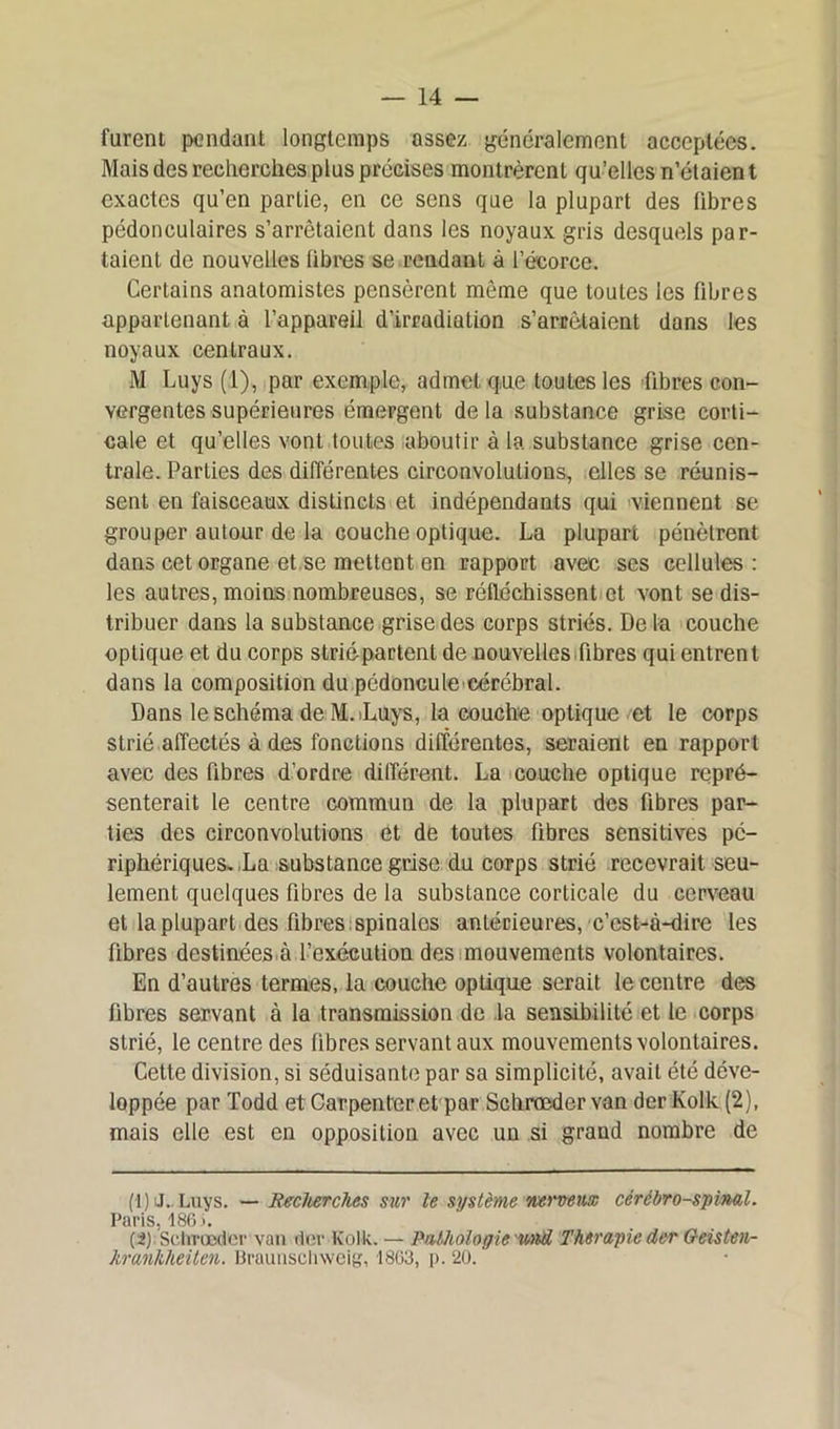 furent pendant longtemps assez généralement acceptées. Mais des recherches plus précises montrèrent qu’elles n’étaient exactes qu’en partie, en ce sens que la plupart des libres pédonculaires s’arrêtaient dans les noyaux gris desquels par- taient de nouvelles libres se rendant à l’écorce. Certains anatomistes pensèrent même que toutes les fibres appartenant à l’appareil d’irradiation s’arrêtaient dans les noyaux centraux. M Luys (1), par exemple, admet que toutes les fibres con- vergentes supérieures émergent de la substance grise corti- cale et qu’elles vont toutes aboutir à la substance grise cen- trale. Parties des différentes circonvolutions, elles se réunis- sent en faisceaux distincts et indépendants qui viennent se grouper autour de la couche optique. La plupart pénètrent dans cet organe et se mettent en rapport avec ses cellules : les autres, moins nombreuses, se réfléchissent et vont se dis- tribuer dans la substance grise des corps striés. De la couche optique et du corps striépartent de nouvelles fibres qui entrent dans la composition du pédoncule cérébral. Dans le schéma de M.iLuys, la couche optique et le corps strié affectés à des fonctions différentes, seraient en rapport avec des fibres d'ordre différent. La couche optique repré- senterait le centre commun de la plupart des fibres par- ties des circonvolutions et de toutes fibres sensitives pé- riphériques. La substance grise du corps strié recevrait seu- lement quelques fibres de la substance corticale du cerveau et la plupart des fibres spinales antérieures, c’est-à-dire les fibres destinées à l’exécution des mouvements volontaires. En d’autres termes, ia couche optique serait le centre des fibres servant à la transmission de la sensibilité et le corps strié, le centre des fibres servant aux mouvements volontaires. Cette division, si séduisante par sa simplicité, avait été déve- loppée par Todd et Carpenteret par Schrœdervan der Kolk (2), mais elle est en opposition avec un si grand nombre de (1) J. Luys. — Recherches sur le système nerveux cérébro-spinal. Paris, 186 j. (2) Schrœdcr van der Kolk. — Pathologie und Thérapie der Geisten- kranhheiten. Braunschweig, 1863, p. 20.