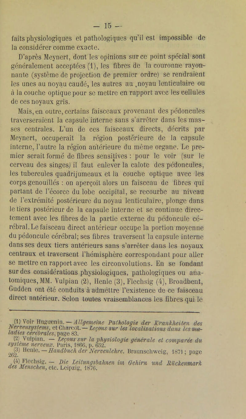 faits physiologiques et pathologiques qu’il est impossible de la considérer comme exacte. D’après Meynert, dont les opinions sur ce point spécial sont généralement acceptées (1), les fibres de la couronne rayon- nante (système de projection de premier ordre) se rendraient les unes au noyau caudé, les autres au .noyau lenticulaire ou à la couche optique pour se mettre en rapport avec les cellules de ces noyaux gris. Mais, en outre, certains faisceaux provenant des pédoncules traverseraient la capsule interne sans s’arrêter dans les mas- ses centrales. L’un de ces faisceaux directs, décrits par Meynert, occuperait la région postérieure de la capsule interne, l’autre la région antérieure du même organe. Le pre- mier serait formé de fibres sensitives : pour le voir (sur le cerveau des singesj il faut enlever la calote des pédoncules, les tubercules quadrijumeaux et la couche optique avec les corps genouillés : on aperçoit alors un faisceau de fibres qui partant de l’écorce du lobe occipital, se recourbe au niveau de l’extrémité postérieure du noyau lenticulaire, plonge dans le tiers postérieur de Ja capsule interne et se continue direc- tement avec les fibres de la partie externe du pédoncule cé- rébral. Le faisceau direct antérieur occupe la portion moyenne du pédoncule cérébral; ses fibres traversent la capsule interne dans ses deux tiers antérieurs sans s’arrêter dans les noyaux centraux et traversent l’hémisphère correspondant pour aller se mettre en rapport avec les circonvolutions. En se fondant sur des considérations physiologiques, pathologiques ou ana- tomiques, MM. Vulpian (2), Ilenle (3), Flechsig (4), Broadbent, Guddcn ont été conduits à admettre l’existence de ce faisceau direct antérieur. Selon toutes vraisemblances les libres qui le (1) Voir Huguenin. — AlVffmeine Pathologie der Krankhciten des Nernensvslem, et Charcot. — Leçons sur les localisations dans les ma- ladies cérébrales, page 83. (2) Vulpian. — Leçons sur la physiologie générale et comparée du système nerveux. Paris, 1866, p. 652. 262^ —Handbuch der Nervenlehre. Braunschweig, 1871 ; page (4) Flechsig. — pie Leitmgsbahnen im Gehirn und Rilckenmarh des Menschen, etc. Leipzig, -1870.