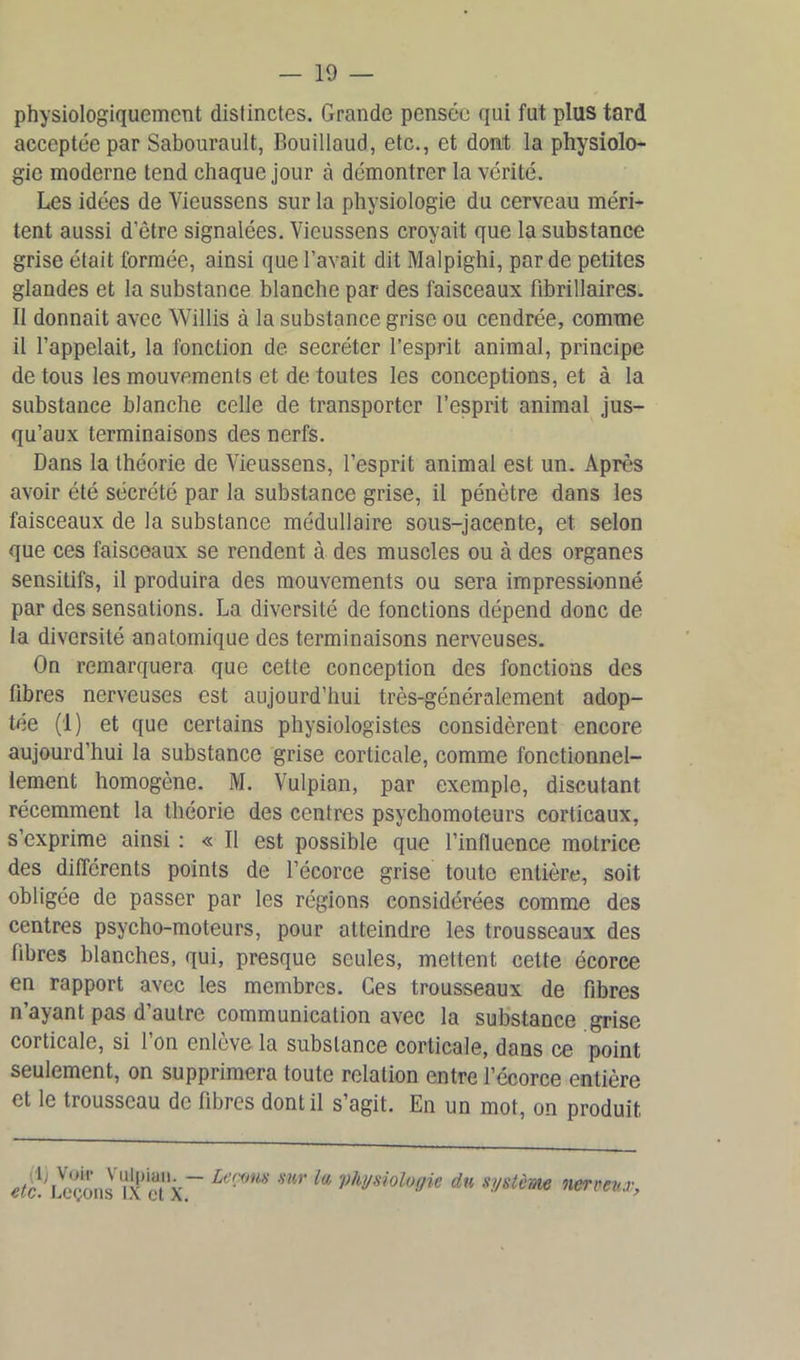 physiologiquement distinctes. Grande pensée qui fut plus tard acceptée par Sabourault, Bouillaud, etc., et dont la physiolo- gie moderne tend chaque jour à démontrer la vérité. Les idées de Yieussens sur la physiologie du cerveau méri- tent aussi d'être signalées. Vicussens croyait que la substance grise était formée, ainsi que l’avait dit Malpighi, par de petites glandes et la substance blanche par des faisceaux fibrillaires. Il donnait avec Willis à la substance grise ou cendrée, comme il l’appelait, la fonction de. secréter l’esprit animal, principe de tous les mouvements et de toutes les conceptions, et à la substance blanche celle de transporter l’esprit animal jus- qu’aux terminaisons des nerfs. Dans la théorie de Vieussens, l’esprit animal est un. Après avoir été sécrété par la substance grise, il pénètre dans les faisceaux de la substance médullaire sous-jacente, et selon que ces faisceaux se rendent à des muscles ou à des organes sensitifs, il produira des mouvements ou sera impressionné par des sensations. La diversité de fonctions dépend donc de la diversité anatomique des terminaisons nerveuses. On remarquera que cette conception des fonctions des libres nerveuses est aujourd’hui très-généralement adop- tée (1) et que certains physiologistes considèrent encore aujourd’hui la substance grise corticale, comme fonctionnel- lement homogène. M. Vulpian, par exemple, discutant récemment la théorie des centres psychomoteurs corticaux, s’exprime ainsi : « Il est possible que l’influence motrice des différents points de l’écorce grise toute entière, soit obligée de passer par les régions considérées comme des centres psycho-moteurs, pour atteindre les trousseaux des libres blanches, qui, presque seules, mettent cette écorce en rapport avec les membres. Ces trousseaux de fibres n’ayant pas d’autre communication avec la substance grise corticale, si l’on enlève la substance corticale, dans ce point seulement, on supprimera toute relation entre l’écorce entière et le trousseau de fibres dont il s’agit. En un mot, on produit lirons *IX et X~ La:<inH mr la Physiologie du système nerveux,