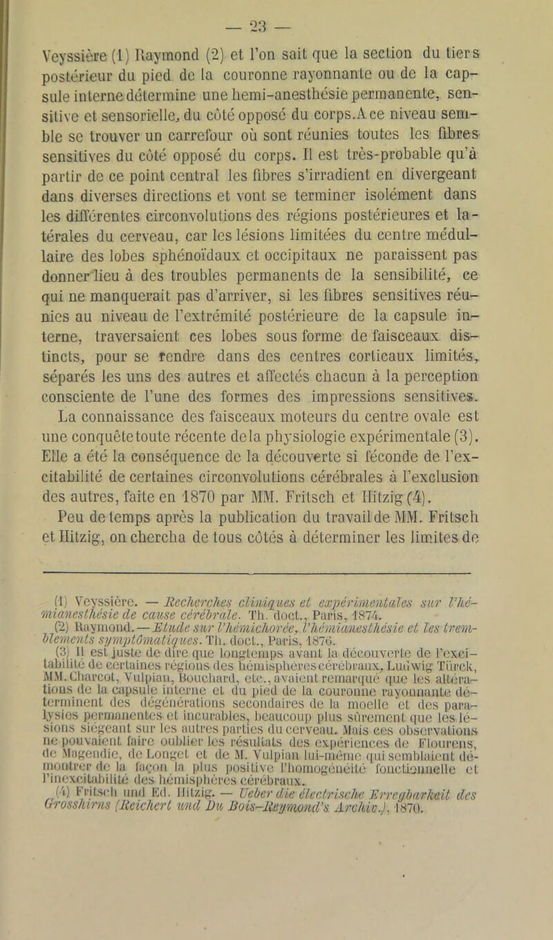 Veyssière (1) Raymond (2) et l’on sait que la seclion du tiers postérieur du pied de la couronne rayonnante ou de la cap- sule interne détermine une hemi-anesthésie permanente, sen- sitive et sensorielle, du côté opposé du corps.A ce niveau sem- ble se trouver un carrefour où sont réunies toutes les fibres sensitives du côté opposé du corps. Il est très-probable qu’à partir de ce point central les fibres s’irradient en divergeant dans diverses directions et vont se terminer isolément dans les différentes circonvolutions des régions postérieures et la- térales du cerveau, car les lésions limitées du centre médul- laire des lobes sphénoïdaux et occipitaux ne paraissent pas donner lieu à des troubles permanents de la sensibilité, ce qui ne manquerait pas d’arriver, si les fibres sensitives réu- nies au niveau de l’extrémité postérieure de la capsule in- terne, traversaient ces lobes sous forme de faisceaux dis- tincts, pour se rendre dans des centres corticaux limités, séparés les uns des autres et affectés chacun à la perception consciente de l’une des formes des impressions sensitives. La connaissance des faisceaux moteurs du centre ovale est une conquête toute récente delà physiologie expérimentale (3). Elle a été la conséquence de la découverte si féconde de l’ex- citabilité de certaines circonvolutions cérébrales à l’exclusion des autres, faite en 1870 par MM. Frilsch et Ilitzig (4). Peu de temps après la publication du travail de MM. Fritsch et Ilitzig, on chercha de tous côtés à déterminer les limites de fl) Veyssière. — Recherches cliniques et expérimentales sur l’hé- mianesthésie de cause cérébrale. Th. doct., Paris, 1874. (2) Kaymond.— Etude sur Vhémichorée, l’hémianesthésie et les trem- blements symptomatiques. Th. doct., Paris, 1876. (3) il est juste de dire que longtemps avant la découverte de l’exci- tabilité de certaines régions des hémisphères cérébraux, Ludwig Türck, MM. Charcot, Vulpian, Bouchard, eLc., avaient remarqué que les alLéra- tious de la capsule interne et du pied de la couronne rayonnante dé- terminent des dégénérations secondaires de la moelle et des para- lysies permanentes et incurables, beaucoup plus sûrement que les lé- sions siégeant sur les autres parties du cerveau. Mais ces observations ne pouvaient faire oublier les résultats des expériences de Flourens, de Magendie, de Longet et de M. Vulpian lui-même qui semblaient dé- montrer de la façon la plus positive l’homogénéité fonctionnelle et l’inexcitabilité des hémisphères cérébraux. i; Fritsch mid lui. Ilitzig.— Reber die électrische' Erreqbarheit des Grosshirns (Rcichert und Ru Bois-Reymond’s Archio.), Ï870.