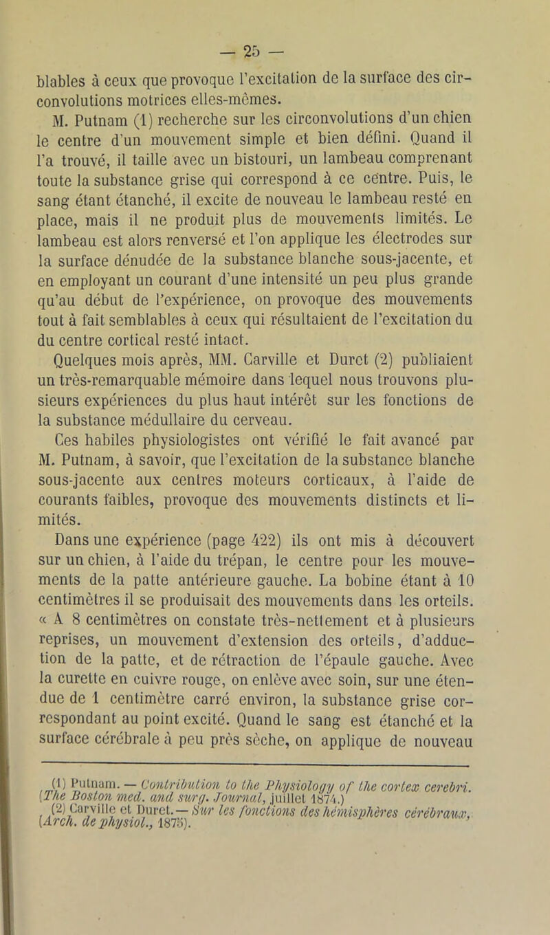 blables à ceux que provoque l’excitalion de la surface des cir- convolutions motrices elles-mêmes. M. Putnam (1) recherche sur les circonvolutions d’un chien le centre d’un mouvement simple et bien défini. Quand il l’a trouvé, il taille avec un bistouri, un lambeau comprenant toute la substance grise qui correspond à ce centre. Puis, le sang étant étanché, il excite de nouveau le lambeau resté en place, mais il ne produit plus de mouvements limités. Le lambeau est alors renversé et l’on applique les électrodes sur la surface dénudée de la substance blanche sous-jacente, et en employant un courant d’une intensité un peu plus grande qu’au début de l’expérience, on provoque des mouvements tout à fait semblables à ceux qui résultaient de l’excitation du du centre cortical resté intact. Quelques mois après, MM. Carville et Durct (2) publiaient un très-remarquable mémoire dans lequel nous trouvons plu- sieurs expériences du plus haut intérêt sur les fonctions de la substance médullaire du cerveau. Ces habiles physiologistes ont vérifié le fait avancé par M. Putnam, à savoir, que l’excitation de la substance blanche sous-jacente aux centres moteurs corticaux, à l’aide de courants faibles, provoque des mouvements distincts et li- mités. Dans une expérience (page 422) ils ont mis à découvert sur un chien, à l’aide du trépan, le centre pour les mouve- ments de la patte antérieure gauche. La bobine étant à 10 centimètres il se produisait des mouvements dans les orteils. « A 8 centimètres on constate très-nettement et à plusieurs reprises, un mouvement d’extension des orteils, d’adduc- tion de la patte, et de rétraction de l’épaule gauche. Avec la curette en cuivre rouge, on enlève avec soin, sur une éten- due de 1 centimètre carré environ, la substance grise cor- respondant au point excité. Quand le sang est étanché et la surlace cérébrale à peu près sèche, on applique de nouveau Q) Putnam. — Contribution to the Thysioloqy of the cortex cerebri. [The Boston med. and sur y. Journal, juillet 1874.) (2) Carville et Duret.—Sur les fonctions des hémisphères cérébraux, [Arch. de physiol., 1875). ’