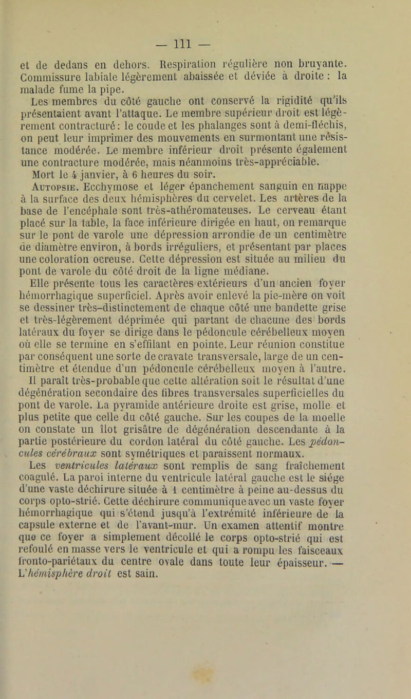 et (le dedans en dehors. Respiration régulière non brayante. Commissure labiale légèrement abaissée et déviée à droite : la malade fume la pipe. Les membres du côté gauche ont conservé la rigidité qu'ils présentaient avant l’attaque. Le membre supérieur droit est légè- rement contracturé: le coude et les phalanges sont à demi-fléchis, on peut leur imprimer des mouvements en surmontant une résis- tance modérée. Le membre inférieur droit présente également une contracture modérée, mais néanmoins très-appréciable. Mort le 4 janvier, à 6 heures du soir. Autopsie. Ecchymose et léger épanchement sanguin en nappe à la surface des deux hémisphères du cervelet. Les artères de la base de l’encéphale sont très-athéromateuses. Le cerveau étant placé sur la table, la face inférieure dirigée en haut, on remarque sur le pont de varole une dépression arrondie de un centimètre de diamètre environ, à bords irréguliers, et présentant par places une coloration ocreuse. Cette dépression est située au milieu du pont de varole du côté droit de la ligne médiane. Elle présente tous les caractères extérieurs d’un ancien foyer hémorrhagique superficiel. Après avoir enlevé la pie-mère on voit se dessiner très-distinctement de chaque côté une bandette grise et très-légèrement déprimée qui partant de chacune des bords latéraux du foyer se dirige dans le pédoncule cérébelleux moyen où elle se termine en s’effilant en pointe. Leur réunion constitue par conséquent une sorte de cravate transversale, large de un cen- timètre et étendue d’un pédoncule cérébelleux moyen à l’autre. Il parait très-probable que cette altération soit le résultat d’une dégénération secondaire des libres transversales superficielles du pont de varole. La pyramide antérieure droite est grise, molle et plus petite que celle du côté gauche. Sur les coupes de la moelle on constate un îlot grisâtre de dégénération descendante à la partie postérieure du cordon latéral du côté gauche. Les pédon- cules cérébraux sont symétriques et paraissent normaux. Les ventricules latéraux sont remplis de sang fraîchement coagulé. La paroi interne du ventricule latéral gauche est le siège d’une vaste déchirure située à 1 centimètre à peine au-dessus du corps opto-strié. Cette déchirure communique avec un vaste foyer hémorrhagique qui s’étend jusqu’à l’extrémité inférieure de la capsule externe et de l’avant-mur. Un examen attentif montre quo ce foyer a simplement décollé le corps opto-strié qui est refoulé en masse vers le ventricule et qui a rompu les faisceaux fronto-pariétaux du centre ovale dans toute leur épaisseur. — L'hémisphère droit est sain.