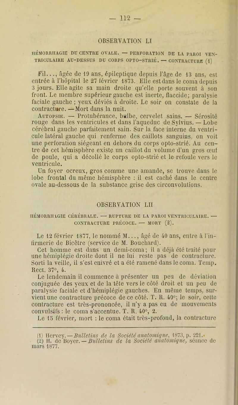 OBSERVATION LI HÉMORRHAGIE DU CENTRE OVALE. — PERFORATION DE LA PAROI VEN- TRICULAIRE AU-DESSUS DU CORPS OPTO-STRIÉ. — CONTRACTURE (1) Fil..âgée de 19 ans, épileptique depuis l’âge de 13 ans, est entrée à l’hôpital le 27 lévrier 1873. Elle est dans le coma depuis 3 jours. Elle agite sa main droite qu’elle porte souvent à son front. Le membre supérieur gauche est inerte, flaccide; paralysie faciale gauche ; yeux déviés à droite. Le soir on constate de la contracture. —Mort dans la nuit. Autopsie. — Protubérance, bulbe, cervelet sains. — Sérosité rouge dans les ventricules et dans l’aqueduc de Sylvius. — Lobe cérébral gauche parfaitement sain. Sur la face interne du ventri- cule latéral gauche qui renferme des caillots sanguins, on voit une perforation siégeant en dehors du corps opto-strié. Au cen- tre de cet hémisphère existe un caillot du volume d’un gros œut de poule, qui a décollé le corps opto-strié et le refoule vers le ventricule. Un foyer ocreux, gros comme une amande, se trouve dans le lobe frontal du même hémisphère : il est caché dans le centre ovale au-dessous de la substance grise des circonvolutions. OBSERVATION LII HÉMORRHAGIE CÉRÉBRALE. —RUPTURE DE LA PAROI VENTRICULAIRE. — CONTRACTURE PRÉCOCE. — MORT (2). Le 12 février 1877, le nommé M..., âgé de 40 ans, entre à l'in- firmerie de Bicêtrc (service de M. Bouchard). Cet homme est dans un demi-coma; il a déjà été traité pour une hémiplégie droite dont il ne lui reste pas ' de contracture. Sorti la veille, il s’est enivré et a été ramené dans le coma. Tcmp. Itect. 37°, 4. Le lendemain il commence à présenter un peu de déviation conjuguée des yeux et de la tête vers le côté droit et un peu de paralysie faciale et d’hémiplégie gauches. En même temps, sur- vient une contracture précoce de ce côté. T. 1t. 40°; le soir, cette contracture est très-prononcée, il n’y a pas eu de mouvements convulsifs : le coma s’accentue. T. R. 40°, 2. Le 15 février, mort : le coma était très-profond, la contracture (1) Ilervey .—Bulletins de la Société anatomique, 1873, p. 221.• (2) II. de Boyer. — Bulletins de la Société anatomique, séance de mars 1877.