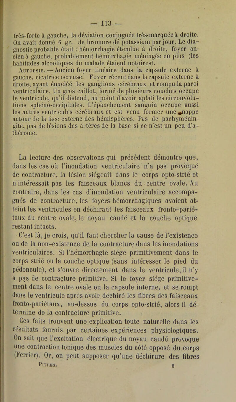 très-forte à gauche, la déviation conjuguée très-marquée à droite. On avait donné 6 gr. de bromure dé potassium par jour. Le dia- gnostic probable était : hémorrhagie étendue à droite, foyer an- cien à gauche, probablement hémorrhagie méningée en plus (les habitudes alcooliques du malade étaient notoires). Autopsie.—Ancien foyer linéaire dans la capsule externe à gauche, cicatrice ocreuse. Foyer récent dans la capsule externe à droite, ayant énucléé les ganglions cérébraux et rompu la paroi ventriculaire. Un gros caillot, formé de plusieurs couches occupe le ventricule, qu’il distend, au point d’avoir aplati les circonvolu- tions sphéno-occipitales. L’épanchement sanguin occupe aussi les autres ventricules cérébraux et est venu former une^jiappe autour de la face externe des hémisphères. Pas de pachyménin- gite, pas de lésions des artères de la base si ce n’est un peu d’a- thérome. La lecture des observations qui précèdent démontre que, dans les cas où l’inondation ventriculaire n’a pas provoqué de contracture, la lésion siégeait dans le corps opto-strié et n’intéressait pas les faisceaux blancs du centre ovale. Au contraire, dans les cas d’inondation ventriculaire accompa- gnés de contracture, les foyers hémorrhagiques avaient at- teint les ventricules en déchirant les faisceaux fronto-parié- taux du centre ovale, le noyau caudé et la couche optique restant intacts. C’est là, je crois, qu’il faut chercher la cause de l’existence ou de la non-existence de la contracture dans les inondations ventriculaires. Si l’hémorrhagie siège primitivement dans le corps strié ou la couche optique (sans intéresser le pied du pédoncule), et s’ouvre directement dans le ventricule, il n’y a pas de contracture primitive. Si le foyer siège primitive- ment dans le centre ovale ou la capsule interne, et se rompt dans le ventricule après avoir déchiré les fibres des faisceaux fronto-pariétaux, au-dessus du corps opto-strié, alors il dé- termine de la contracture primitive. Ces faits trouvent une explication toute naturelle dans les résultats fournis par certaines expériences physiologiques. On sait que l’excitation électrique du noyau caudé provoque une contraction tonique des muscles du côté opposé du corps (Ferrier). Or, on peut supposer qu’une déchirure des fibres Pitres. 8
