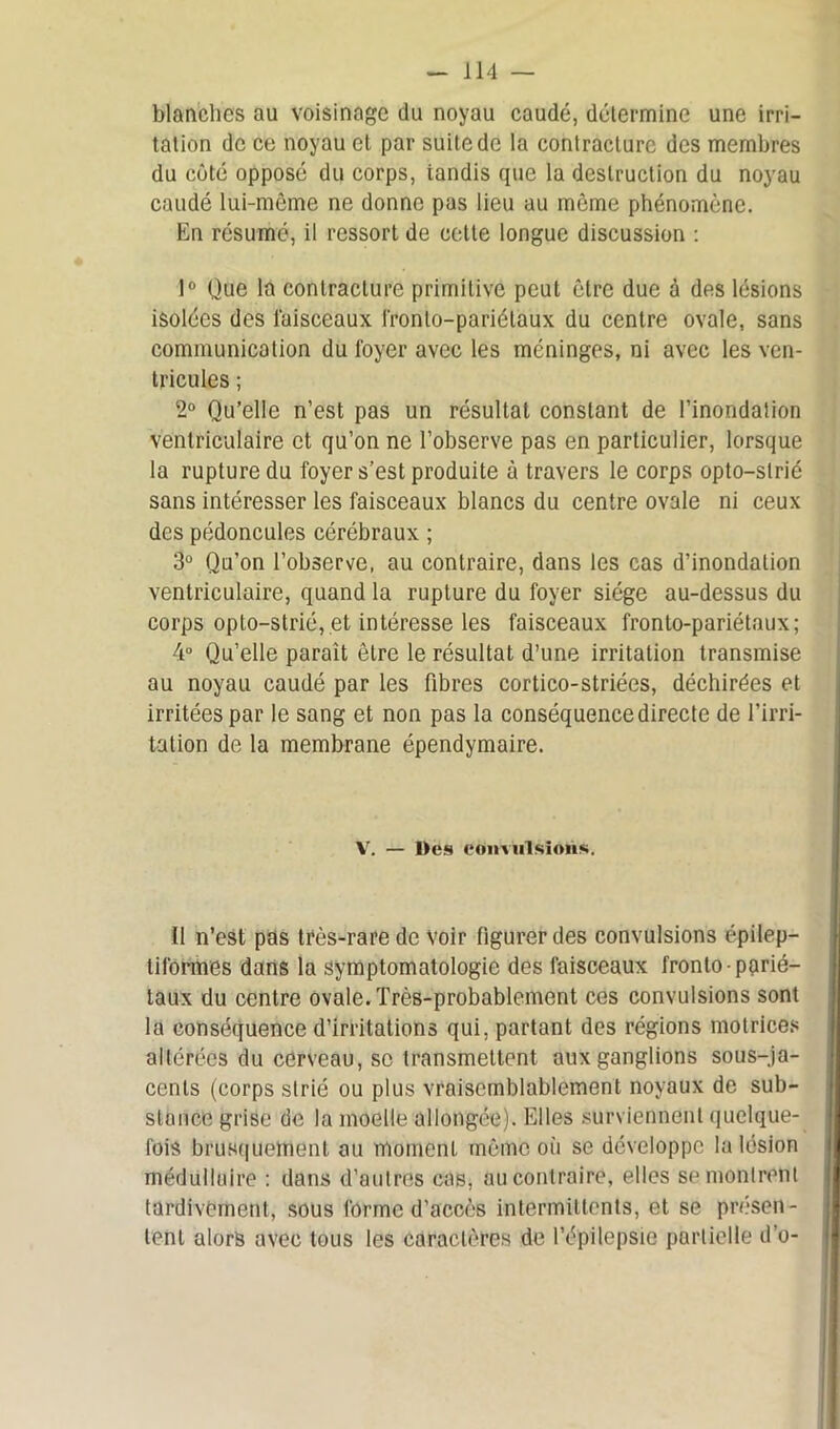blanches au voisinage du noyau caudé, détermine une irri- tation de ce noyau et par suite de la contracture des membres du côté opposé du corps, iandis que la destruction du noyau caudé lui-même ne donne pas lieu au môme phénomène. En résumé, il ressort de celte longue discussion : 1° Que la contracture primitive peut être due à des lésions isolées des faisceaux i'ronlo-pariélaux du centre ovale, sans communication du loyer avec les méninges, ni avec les ven- tricules ; 2° Qu’elle n’est pas un résultat constant de l’inondation ventriculaire et qu’on ne l’observe pas en particulier, lorsque la rupture du foyer s’est produite à travers le corps opto-slrié sans intéresser les faisceaux blancs du centre ovale ni ceux des pédoncules cérébraux ; 3° Qu’on l’observe, au contraire, dans les cas d’inondation ventriculaire, quand la rupture du foyer siège au-dessus du corps opto-strié, et intéresse les faisceaux fronto-pariétaux; 4° Qu’elle paraît être le résultat d’une irritation transmise au noyau caudé par les fibres cortico-striées, déchirées et irritées par le sang et non pas la conséquence directe de l’irri- tation de la membrane épendymaire. V. — Des convulsions. Il n’est pas très-rare de Voir figurer des convulsions épilep- tiformes dans la symptomatologie des faisceaux fronto-parié- taux du centre ovale. Très-probablement ces convulsions sont la conséquence d’irritations qui, partant des régions motrices altérées du cerveau, se transmettent aux ganglions sous-ja- cents (corps strié ou plus vraisemblablement noyaux de sub- stance grise de la moelle allongée). Elles surviennent quelque- fois brusquement au moment même où se développe la lésion médullaire : dans d’autres cas, au contraire, elles se montrent tardivement, sous forme d’accès intermittents, et se présen- tent alors avec tous les caractères de l’épilepsie partielle d’o-