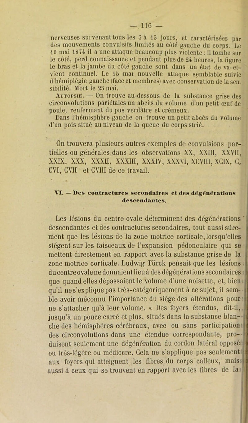 nerveuses survenant tous les 5 à 15 jours, et caractérisées par des mouvements convulsifs limités au côté gauche du corps. Le to mai 1874 il a une attaque beaucoup plus violente : il tombe sur le côté, perd connaissance cl pendant plus de 24 heures, la figure le bras et la jambe du côté gauche sont dans un état de va-et- vient continuel. Le 15 mai nouvelle attaque semblable suivie d’hémiplégie gauche (face et membres) avec conservation de la sen- sibilité. Mort le 25 mai. Autopsie. — On trouve au-dessous de la substance grise des circonvolutions pariétales un abcès du volume d’un petit œuf de poule, renfermant du pus verdâtre et crémeux. Dans l’hémisphère gauche on trouve un petit abcès du volume d’un pois situé au niveau de la queue du corps strié. On trouvera plusieurs autres exemples de convulsions par- tielles ou générales dans les observations XX, XXIII, XXVII, XXIX, XXX, XXXU, XXXIII, XXXIV, XXXVI, XCVUI, XCIX, c, CVI, GVII et CVIII de ce travail. VI. — Des contractures secondaires et des dégënérations descendantes. Les lésions du centre ovale déterminent des dégénérations ' descendantes et des contractures secondaires, tout aussi sûre- ment que les lésions de la zone motrice corticale, lorsqu’elles I siègent sur les faisceaux de l’expansion pédonculaire qui se i mettent directement en rapport avec la substance grise de la zone motrice corticale. Ludwig Türck pensait que les lésions il du centre ovale ne donnaient lieu à des dégénéralions secondaires que quand elles dépassaient le volume d’une noisette, et, bien : qu’il ne s’explique pas très-catégoriquement à ce sujet, il sem- j ble avoir méconnu l’importance du siège des altérations pour ne s’attacher qu’à leur volume. « Des loyers étendus, dit-il, ij jusqu’à un pouce carré et plus, situés dans la substance blan- i che des hémisphères cérébraux, avec ou sans participation j des circonvolutions dans une étendue correspondante, pro- e duisent seulement une dégénération du cordon latéral opposé j ou très-légère ou médiocre. Cela ne s’applique pas seulement 11 aux foyers qui atteignent les fibres du corps calleux, mais il aussi à ceux qui se trouvent en rapport avec les fibres de la