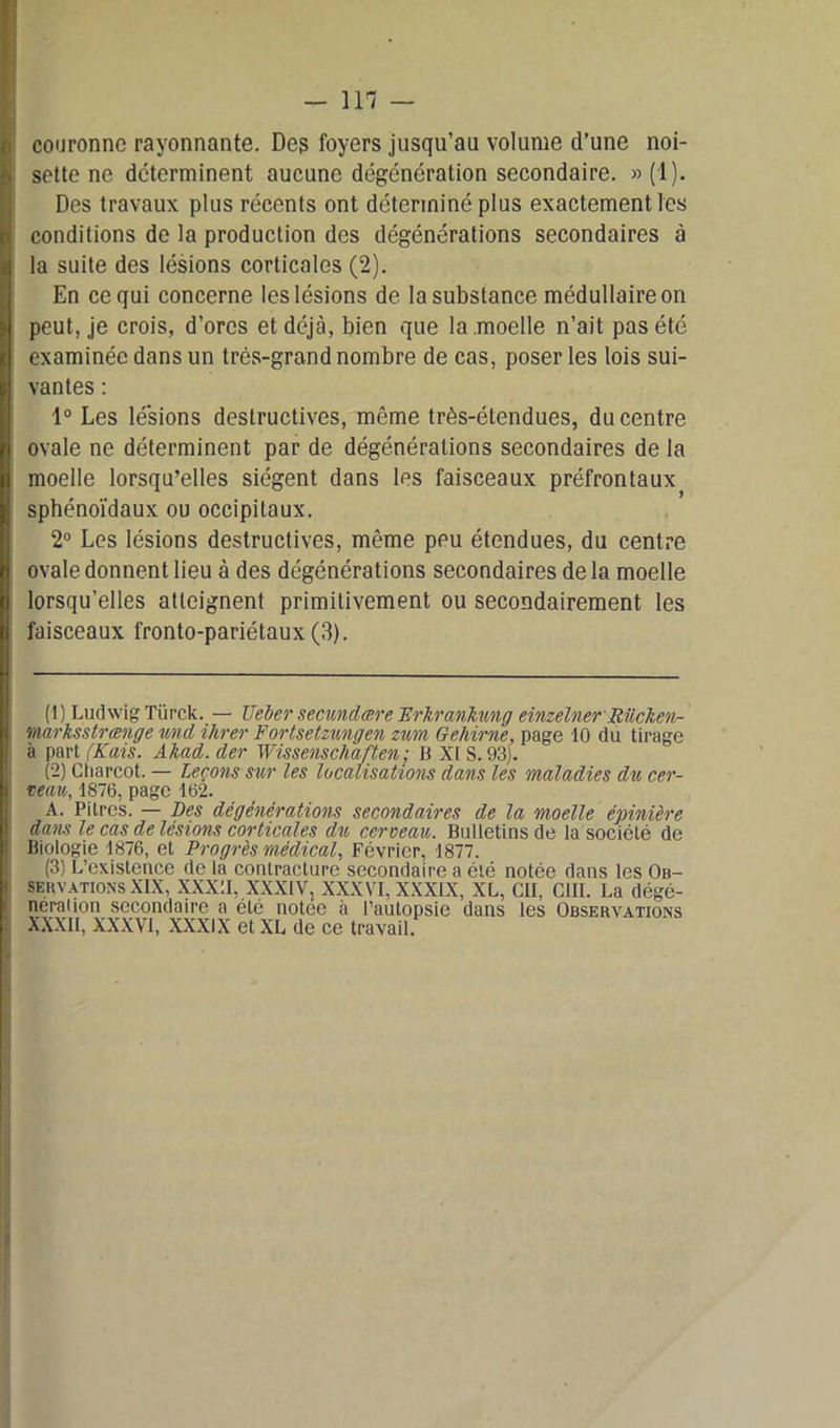 couronne rayonnante. Des foyers jusqu’au volume d’une noi- sette ne déterminent aucune dégénération secondaire. » (1). Des travaux plus récents ont déterminé plus exactement les conditions de la production des dégénérations secondaires à la suite des lésions corticales (2). En ce qui concerne les lésions de la substance médullaire on peut, je crois, d’ores et déjà, bien que la moelle n’ait pas été examinée dans un très-grand nombre de cas, poser les lois sui- vantes : 1° Les lésions destructives, môme très-étendues, du centre ovale ne déterminent par de dégénéralions secondaires de la moelle lorsqu’elles siègent dans les faisceaux préfrontaux sphénoïdaux ou occipitaux. 2° Les lésions destructives, même peu étendues, du centre ovale donnent lieu à des dégénérations secondaires de la moelle lorsqu’elles atteignent primitivement ou secondairement les faisceaux fronto-pariétaux (3). (1) Ludwig Tiirck. — Geler secundcere Erkrankung einzelner Rücken- marksstrænge und ikrer Fortsetzungen zum Gehirne, page 10 du tirage à part (Kais. Akad. der Wissenschaften ; B XI S. 93). (2) Charcot. — Leçons sur les localisations dans les maladies du cer- veau, 1876, page 162. A. Pitres. — Des dégénérations secondaires de la moelle épinière dans le cas de lésions corticales du cerveau. Bulletins de la société de Biologie 1876, et Progrès médical, Février, 1877. (3) L’existence de la contracture secondaire a été notée dans les Ob- servations XIX, XXXII, XXXIV, XXXVI, XXXIX, XL, eu, CUL La dégé- neraiion secondaire a été notee à l’autopsie dans les Observations XXXII, XXXVI, XXXIX et XL de ce travail.
