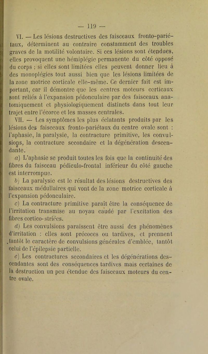 VI. — Les lésions destructives des faisceaux fronto-parié- taux, déterminent au contraire constamment des troubles graves de la motilité volontaire. Si ces lésions sont étendues, elles provoquent une hémiplégie permanente du côté opposé du corps ; si elles sont limitées elles peuvent donner lieu à des monoplégies tout aussi bien que les lésions limitées de la zone motrice corticale elle-même. Ce dernier fait est im- portant, car il démontre que les cenlres moteurs corticaux sont reliés à l’expansion pédonculaire par des faisceaux ana- tomiquement et physiologiquement distincts dans tout leur trajet entre l’écorce et les masses centrales. VIL — [.es symptômes les plus éclatants produits par les lésions des faisceaux fronto-pariétaux du centre ovale sont : l’aphasie, la paralysie, la contracture primitive, les convul- sions, la contracture secondaire et la dégénération descen- dante. a) L’aphasie se produit toutes les fois que la continuité des fibres du faisceau pédiculo-frontal inférieur du côté gauche est interrompue. bj La paralysie est le résultat des lésions destructives des faisceaux médullaires qui vont de la zone motrice corticale à l’expansion pédonculaire. c) La contracture primitive paraît être la conséquence de l'irritation transmise au noyau caudé par l’excitation des fibres cortico-striées. d) Les convulsions paraissent être aussi des phénomènes d’irritation : elles sont précoces ou tardives, et prennent .tantôt le caractère de convulsions générales d’emblée, tantôt celui de l’épilepsie partielle. e) Les contractures secondaires et les dégénérations des- cendantes sont des conséquences tardives mais certaines de la destruction un peu étendue des faisceaux moteurs du cen- tre ovale.
