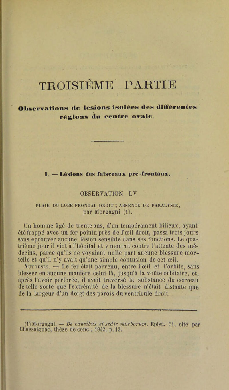 TROISIEME PARTIE Observations rte lésions isolées des différentes régions du centre ovale. I. — Lésions des faisceaux pré-frontaux. OBSERVATION LV PLAIE DU LOBE FRONTAL DROIT ; ABSENCE DE PARALYSIE, par Morgagni (1). Un homme âgé de trente ans, d’un tempérament bilieux, ayant été frappe avec un fer pointu près de l’œil droit, passa trois jours sans éprouver aucune lésion sensible dans ses fonctions. Le qua- trième jour il vint à l’hôpital et y mourut contre l'attente des mé- decins, parce qu’ils ne voyaient nulle part aucune blessure mor- telle et qu’il n’y avait qu’une simple contusion de cet œil. Autopsie. — Le fer était parvenu, entre l’œil et l’orbite, sans blesser en aucune manière celui-là, jusqu’à la voûte orbitaire, et, après l’avoir perforée, il avait traversé la substance du cerveau de telle sorte que l’extrémité de la blessure n’était distante que de la largeur d’un doigt des parois du ventricule droit. (1) Morgagni. — De causibus et sedis morbonm. Epist. 51, cité par Chassaignac, thèse deconc., 1842, p. 13.