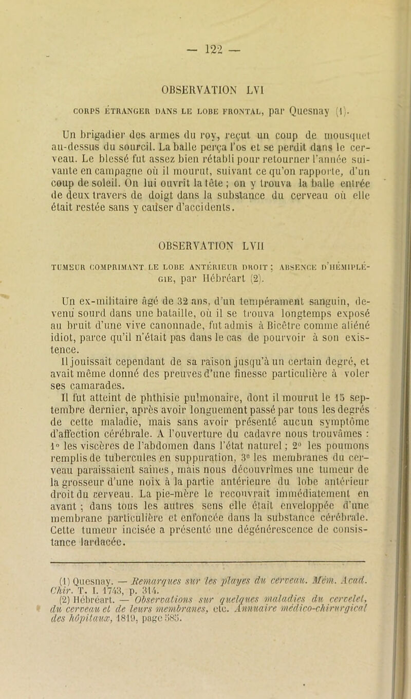 OBSERVATION LVI COUPS ETRANGER DANS LIÎ LOBE FRONTAL, par QuCSnay (l). Un brigadier des armes du roy, reçut un coup de mousquet au-dessus du sourcil. La balle perça l’os et se perdit dans le cer- veau. Le blessé fut assez bien rétabli pour retourner l’année sui- vante en campagne où il mourut, suivant ce qu’on rapporte, d'un coup de soleil. On lui ouvrit la tête; on y trouva la balle entrée de deux travers de doigt dans la substance du cerveau où elle était restée sans y causer d’accidents. OBSERVATION LVII TUMEUR COMPRIMANT LE LOBE ANTÉRIEUR DROIT ; ABSENCE d’hÉ.MIPLÉ- gie, par Hébréart (2). Un ex-militaire âgé de 32 ans, d’un tempérament sanguin, de- venu sourd dans une bataille, où il se trouva longtemps exposé au bruit d’une vive canonnade, fut admis à Bicêtre comme aliéné idiot, parce qu’il n’était pas dans le cas de pourvoir à son exis- tence. Il jouissait cependant de sa raison jusqu’à un certain degré, et avait même donné des preuves d’une finesse particulière à voler ses camarades. Il fut atteint de phthisie pulmonaire, dont il mourut le 15 sep- tembre dernier, après avoir longuement passé par tous les degrés de celte maladie, mais sans avoir présenté aucun symptôme d’afi'eclion cérébrale. A l’ouverture du cadavre nous trouvâmes : 1° les viscères de l’abdomen dans l’état naturel ; 2° les poumons remplis de tubercules en suppuration, 3° les membranes du cer- veau paraissaient saines, mais nous découvrîmes une tumeur de la grosseur d’une noix à la partie antérieure du lobe antérieur droit du cerveau. La pie-mère le recouvrait immédiatement en avant ; dans tous les autres sens elle était enveloppée d’une membrane particulière et enfoncée dans la substance cérébrale. Cette tumeur incisée a présenté une dégénérescence de consis- tance lardacéc. (1) Quesnay. — Remarques sur les play es du cerveau. Mém. Acad. Chir. T. I. 1743, p. 314. (2) llcbréart. — Observations sur quelques maladies du cervelet, du cerveau et de leurs membranes, etc. Annuaire médico-chirurgical des hôpitaux, 1819, page 38b.