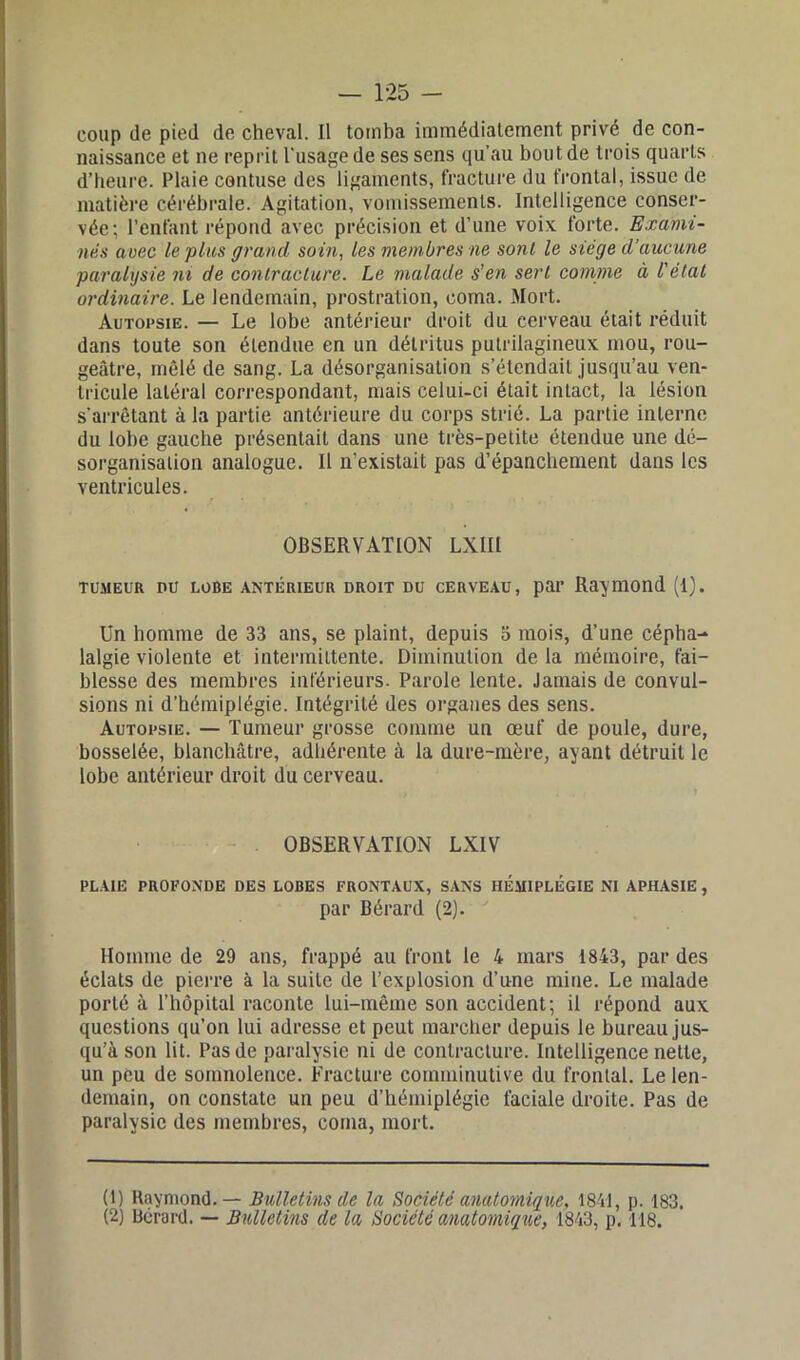 coup (le pied de cheval. Il tomba immédiatement privé de con- naissance et ne reprit l'usage de ses sens qu’au bout de trois quarts d’heure. Plaie contuse des ligaments, fracture du frontal, issue de matière cérébrale. Agitation, vomissements. Intelligence conser- vée; l’enfant répond avec précision et d’une voix forte. Exami- nas aoec le plus grand soin, les membres ne sont le siège d’aucune paralysie ni de contracture. Le malade s'en sert comme à l'état ordinaire. Le lendemain, prostration, coma. Mort. Autopsie. — Le lobe antérieur droit du cerveau était réduit dans toute son étendue en un détritus putrilagineux mou, rou- geâtre, mêlé de sang. La désorganisation s’étendait jusqu’au ven- tricule latéral correspondant, mais celui-ci était intact, la lésion s’arrêtant à la partie antérieure du corps strié. La partie interne du lobe gauche présentait dans une très-petite étendue une dé- sorganisation analogue. Il n’existait pas d’épanchement dans les ventricules. OBSERVATION LXIIi tumeur nu lobe antérieur droit du cerveau, par Raymond (1). Un homme de 33 ans, se plaint, depuis 5 mois, d’une cépha- lalgie violente et intermittente. Diminution de la mémoire, fai- blesse des membres inférieurs. Parole lente. Jamais de convul- sions ni d’hémiplégie. Intégrité des organes des sens. Autopsie. — Tumeur grosse comme un œuf de poule, dure, bosselée, blanchâtre, adhérente à la dure-mère, ayant détruit le lobe antérieur droit du cerveau. OBSERVATION LXIV PLAIE PROFONDE DES LOBES FRONTAUX, SANS HÉMIPLÉGIE NI APHASIE , par Bérard (2). Homme de 29 ans, frappé au front le 4 mars 1843, par des éclats de pierre à la suite de l’explosion d’une mine. Le malade porté à l’hôpital raconte lui-même son accident; il répond aux questions qu’on lui adresse et peut marcher depuis le bureau jus- qu’à son lit. Pas de paralysie ni de contracture. Intelligence nette, un peu de somnolence. Fracture comminutive du frontal. Le len- demain, on constate un peu d’hémiplégie faciale droite. Pas de paralysie des membres, coma, mort. (1) Raymond. — Bulletins de la Société anatomique, 1841, p. 183. (2) Bérard. — Bulletins de la Société anatomique, 1843, p. 118.