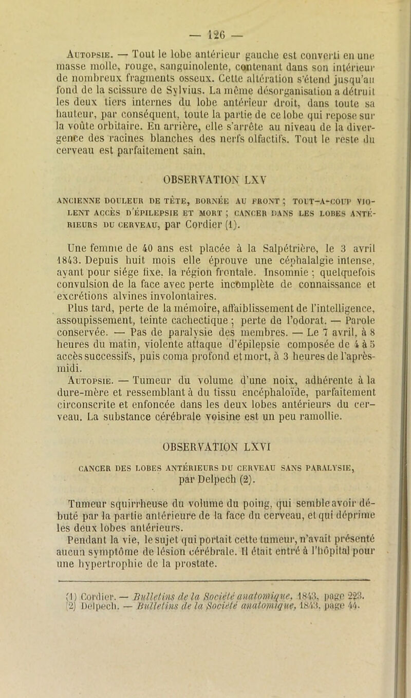 Autopsie. — Tout le lobe antérieur gauche est converti en une niasse molle, rouge, sanguinolente, contenant dans son intérieur de nombreux fragments osseux. Celle altération s’étend jusqu’au fond de la scissure de Sylvius. La même désorganisation a détruit les deux tiers internes du lobe antérieur droit, dans toute sa hauteur, par conséquent, toute la partie de ce lobe qui repose sur la voûte orbitaire. En arrière, elle s’arrête au niveau de la diver- gence des racines blanches des nerfs olfactifs. Tout le reste du cerveau est parfaitement sain. OBSERVATION LXV ANCIENNE DOULEUR DE TÈTE, BORNEE AU FRONT ; TOUT-A-COUP VIO- LENT ACCÈS D EPILEPSIE ET MORT ; CANCER DANS LES LOBES ANTE- RIEURS du cerveau, par Cordier (1). Une femme de 40 ans est placée à la Salpétrière, le 3 avril 1843. Depuis huit mois elle éprouve une céphalalgie intense, ayant pour siège lixe. la région frontale. Insomnie ; quelquefois convulsion de la face avec perte incomplète de connaissance et excrétions alvines involontaires. Plus tard, perte de la mémoire, affaiblissement de l’intelligence, assoupissement, teinte cachectique ; perte de l’odorat. — Parole conservée. — Pas de paralysie des membres. — Le 7 avril, à 8 heures du matin, violente attaque d’épilepsie composée de 4à5 accès successifs, puis coma profond et mort, à 3 heures de l’après- midi. Autopsie. — Tumeur du volume d’une noix, adhérente à la dure-mère et ressemblant à du tissu encéphaloïde, parfaitement circonscrite et enfoncée dans les deux lobes antérieurs du cer- veau. La substance cérébrale voisine est un peu ramollie. OBSERVATION LXVI CANCER DES LOBES ANTERIEURS DU CERVEAU SANS PARALYSIE, par Delpech (2). Tumeur squirrheuse du volume du poing, qui semble avoir dé- buté par la partie antérieure de la face du cerveau, et qui déprime les deux lobes antérieurs. Pendant la vie, le sujet qui portait cette tumeur, n’avait présenté aucun symptôme de lésion cérébrale. Il était entré à l’hôpital pour une hypertrophie de la prostate. (1) Cordier. — Bulletins de la Société anatomique, 1843, page-223. 2) Delpech. — Bulletins de la Société anatomique. 1843. page 44.