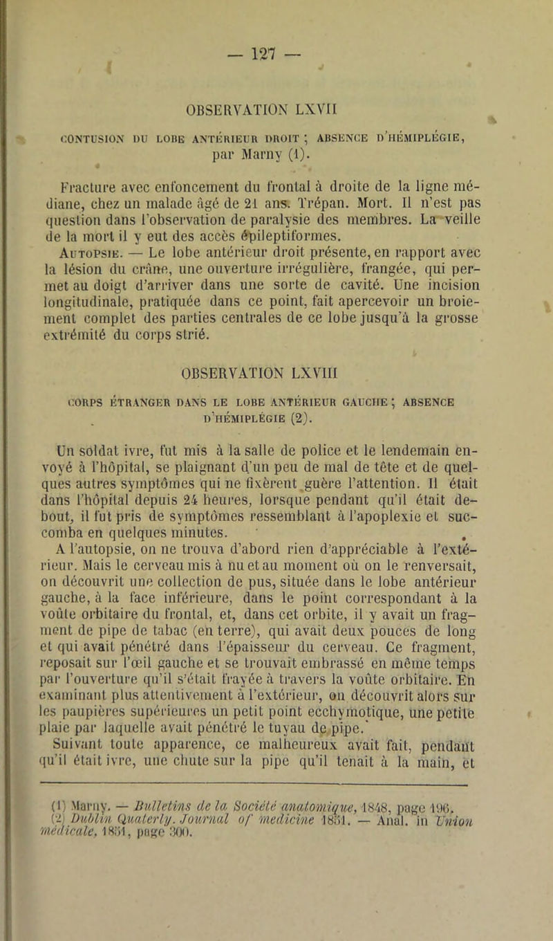OBSERVATION LXVII CONTUSION DU LOBE ANTERIEUR DROIT ; ABSENCE d’hÉMIPLIîGIE, par Marny (1). 4 ■+ Fracture avec enfoncement du frontal à droite de la ligne mé- diane, chez un malade âgé de 21 ans. Trépan. Mort. Il n’est pas question dans l’observation de paralysie des membres. La veille de la mort il y eut des accès épileptiformes. Autopsie. — Le lobe antérieur droit présente, en rapport avec la lésion du crâne, une ouverture irrégulière, frangée, qui per- met au doigt d’arriver dans une sorte de cavité. Une incision longitudinale, pratiquée dans ce point, fait apercevoir un broie- ment complet des parties centrales de ce lobe jusqu'à la grosse extrémité du corps strié. OBSERVATION LXVII1 CORPS ÉTRANGER DANS LE LOBE ANTÉRIEUR GAUCHE ; ABSENCE d’hémiplégie (2). Un soldat ivre, fut mis à la salle de police et le lendemain en- voyé à l’hôpital, se plaignant d’un peu de mal de tête et de quel- ques autres symptômes qui ne fixèrent guère l’attention. Il était dans l’hôpital depuis 24 heures, lorsque pendant qu’il était de- bout, il fut pris de symptômes ressemblant à l’apoplexie et suc- comba en quelques minutes. A l’autopsie, on ne trouva d’abord rien d’appréciable à l’exté- rieur. Mais le cerveau mis à nu et au moment où on le renversait, on découvrit une collection de pus, située dans le lobe antérieur gauche, à la face inférieure, dans le point correspondant à la voûte orbitaire du frontal, et, dans cet orbite, il y avait un frag- ment de pipe de tabac (en terre), qui avait deux pouces de long et qui avait pénétré dans T épaisseur du cerveau. Ce fragment, reposait sur l’œil gauche et se trouvait embrassé en même temps par l’ouverture qu’il s’était frayée à travers la voûte orbitaire. En examinant plus attentivement à l’extérieur, on découvrit alors sur les paupières supérieures un petit point ecchymotique, une petite plaie par laquelle avait pénétré le tuyau de pipe.' Suivant toute apparence, ce malheureux avait fait, pendant qu’il était ivre, une chute sur la pipe qu’il tenait à la main, et (l) Marny. — Bulletins de la Société anatomique, 1848, page 196. (2; Dublin Quaterly. Journal of medieïne 1861. — Anal, in Union médicale, 1861, page 300.