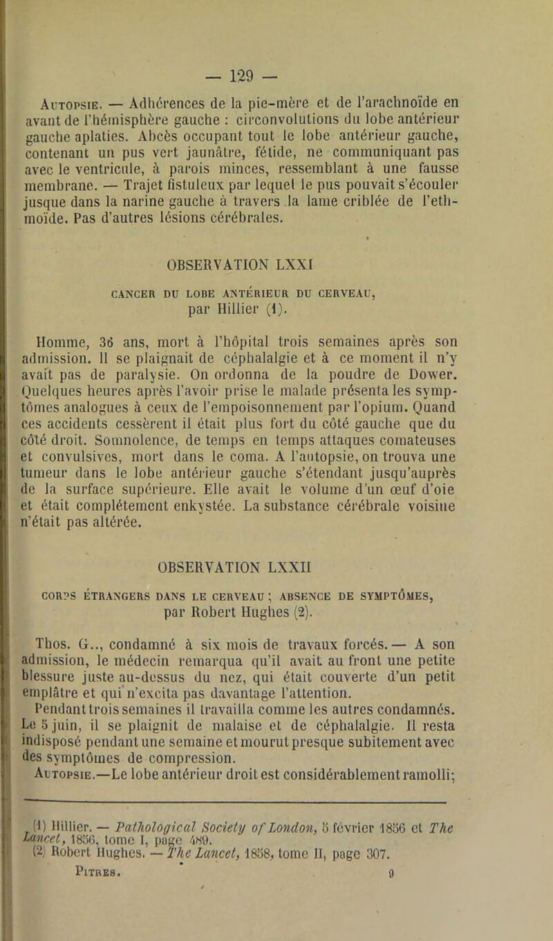 Autopsie. — Adhérences de la pie-mère et de l’arachnoïde en avant de l’hémisphère gauche : circonvolutions du lobe antérieur gauche aplaties. Abcès occupant tout le lobe antérieur gauche, contenant un pus vert jaunâtre, fétide, ne communiquant pas avec le ventricule, à parois minces, ressemblant à une fausse membrane. — Trajet fistulcux par lequel le pus pouvait s’écouler jusque dans la narine gauche à travers la lame criblée de l’eth- moïde. Pas d’autres lésions cérébrales. OBSERVATION LXXI CANCER DU LOBE ANTERIEUR DU CERVEAU, par Hillier (I). Homme, 36 ans, mort à l’hôpital trois semaines après son admission. 11 se plaignait de céphalalgie et à ce moment il n’y avait pas de paralysie. On ordonna de la poudre de Dower. Quelques heures après l’avoir prise le malade présenta les symp- tômes analogues à ceux de l’empoisonnement par l’opium. Quand ces accidents cessèrent il était plus fort du côté gauche que du côté droit. Somnolence, de temps en temps attaques comateuses et convulsives, mort dans le coma. A l’autopsie, on trouva une tumeur dans le lobe antérieur gauche s’étendant jusqu’auprès de la surface supérieure. Elle avait le volume d’un œuf d’oie et était complètement enkystée. La substance cérébrale voisine n’était pas altérée. OBSERVATION LXXII CORPS ÉTRANGERS DANS LE CERVEAU ; ABSENCE DE SYMPTÔMES, par Robert Hughes (2). Tbos. G.., condamné à six mois de travaux forcés.— A son admission, le médecin remarqua qu’il avait au front une petite blessure juste au-dessus du nez, qui était couverte d’un petit emplâtre et qui n’excita pas davantage l’attention. Pendant trois semaines il travailla comme les autres condamnés. Le S juin, il se plaignit de malaise et de céphalalgie. Il resta indisposé pendant une semaine et mourut presque subitement avec des symptômes de compression. Autopsie.—Le lobe antérieur droit est considérablement ramolli; (!) Hillier. — Pathologie al Society of London, b février 1836 et The Lancet, 1836, tome I, page 489. (2; Robert Hughes. — The Lancet, 1838, tome II, page 307. PitnEs. 0