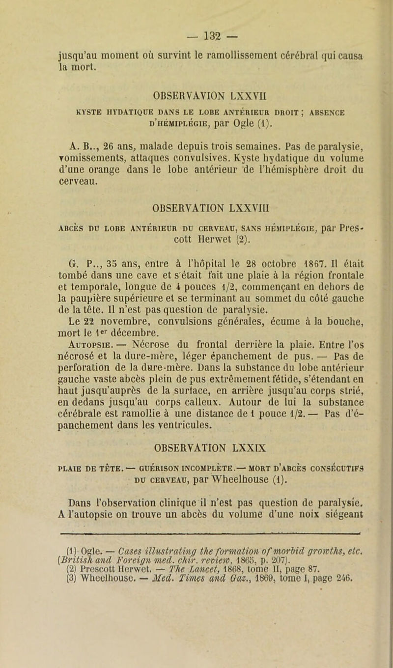 jusqu’au moment où survint le ramollissement cérébral qui causa la mort. OBSERVAVION LXXVII KYSTE HYDATIQUE DANS LE LOBE ANTÉRIEUR DROIT ; ABSENCE d’hémiplégie, par Ogle (1). A. B.., 26 ans, malade depuis trois semaines. Pas de paralysie, vomissements, attaques convulsives. Kyste hydatique du volume d’une orange dans le lobe antérieur de l’hémisphère droit du cerveau. OBSERVATION LXXVIII ABCÈS DU LOBE ANTÉRIEUR DU CERVEAU, SANS HÉMIPLÉGIE, par Pl'eS- cott Herwet (2). G. P.., 35 ans, entre à l’hôpital le 28 octobre 1867. Il était tombé dans une cave et s'était fait une plaie à la région frontale et temporale, longue de i pouces 1/2, commençant en dehors de la paupière supérieure et se terminant au sommet du côté gauche de la tête. Il n’est pas question de paralysie. Le 22 novembre, convulsions générales, écume à la bouche, mort le 1er décembre. Autopsie. — Nécrose du frontal derrière la plaie. Entre l’os nécrosé et la dure-mère, léger épanchement de pus. — Pas de perforation de la dure-mère. Dans la substance du lobe antérieur gauche vaste abcès plein de pus extrêmement fétide, s’étendant en haut jusqu’auprès de la surface, en arrière jusqu’au corps strié, en dedans jusqu’au corps calleux. Autour de lui la substance cérébrale est ramollie à une distance de 1 pouce 1/2. — Pas d’é- panchement dans les ventricules. OBSERVATION LXXIX plaie de tête. — guérison incomplète.—mort d’abcès CONSÉCUTIFS du cerveau, par Wheelhouse (l). Dans l’observation clinique il n’est pas question de paralysie. A l’autopsie on trouve un abcès du volume d’une noix siégeant (1 ) Ogle. — Cases illustrating tlie formation of morbid groivths, etc. (.British and Foreign med. chir. review, 1865, p. 207). (2) Prescott Herwet. — The Lancet, 1868, tome II, page 87. (3) Wheelhouse. — Med. Times and Gaz., 1869, tome I, page 246.