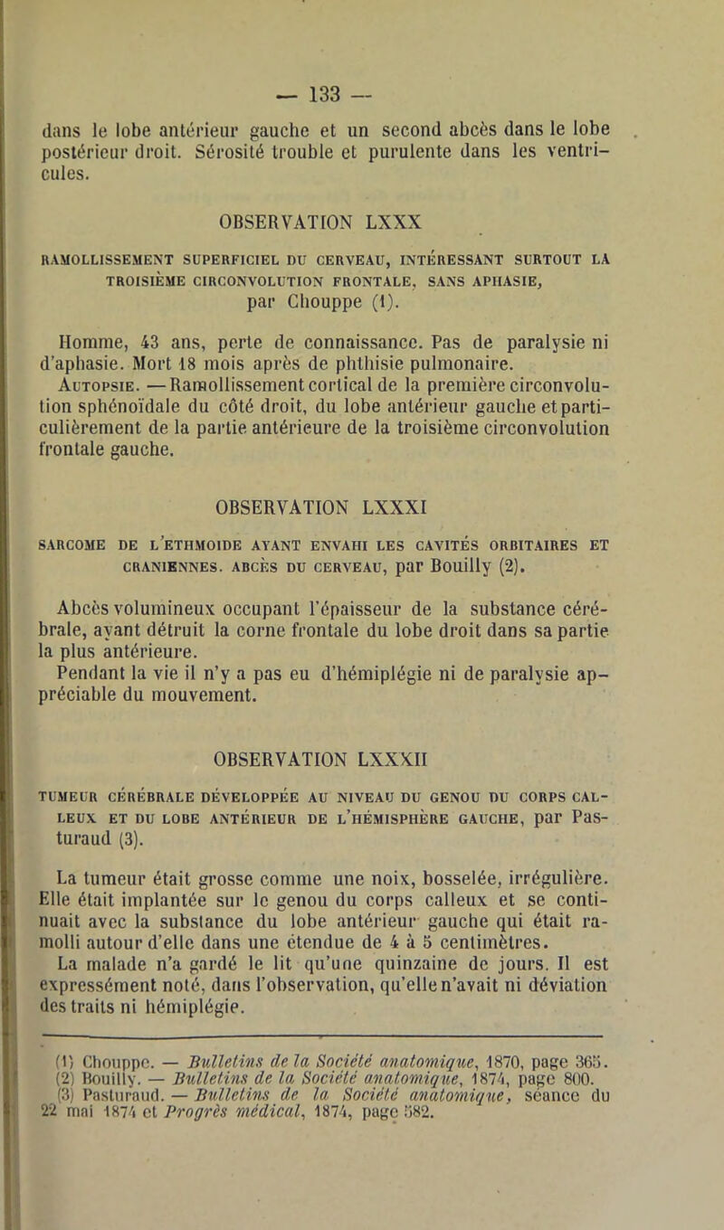 dans le lobe antérieur gauche et un second abcès dans le lobe postérieur droit. Sérosité trouble et purulente dans les ventri- cules. OBSERVATION LXXN «AMOLLISSEMENT SUPERFICIEL DU CERVEAU, INTERESSANT SURTOUT LA TROISIÈME CIRCONVOLUTION FRONTALE, SANS APHASIE, par Chouppe (1). Homme, 43 ans, perte de connaissance. Pas de paralysie ni d’aphasie. Mort 18 mois après de phthisie pulmonaire. Autopsie. —Ramollissement cortical de la première circonvolu- tion sphénoïdale du côté droit, du lobe antérieur gauche et parti- culièrement de la partie antérieure de la troisième circonvolution frontale gauche. OBSERVATION LXXXI sarcome de l’etiimoide ayant envahi les cavités orbitaires et CRANIENNES. ABCES DU CERVEAU, par BOUÜly (2). Abcès volumineux occupant l’épaisseur de la substance céré- brale, ayant détruit la corne frontale du lobe droit dans sa partie la plus antérieure. Pendant la vie il n’y a pas eu d’hémiplégie ni de paralysie ap- préciable du mouvement. OBSERVATION LXXXII TUMEUR CÉRÉBRALE DÉVELOPPÉE AU NIVEAU DU GENOU DU CORPS CAL- LEUX ET DU LOBE ANTÉRIEUR DE L’HÉMISPHÈRE GAUCHE, par PaS- turaud (3). La tumeur était grosse comme une noix, bosselée, irrégulière. Elle était implantée sur le genou du corps calleux et se conti- nuait avec la substance du lobe antérieur gauche qui était ra- molli autour d’elle dans une étendue de 4 à 5 centimètres. La malade n’a gardé le lit qu’une quinzaine de jours. Il est expressément noté, dans l’observation, qu’elle n’avait ni déviation des traits ni hémiplégie. (H Gliouppe. — Bulletins delà Société anatomique, 1870, page 365. (2) Bouilly. — Bulletins de la Société anatomique, 1874, page 800. (3) Pasturaud. — Bulletins de la Société anatomique, séance du 22 mai 1874 et Progrès médical, 1874, page 582.