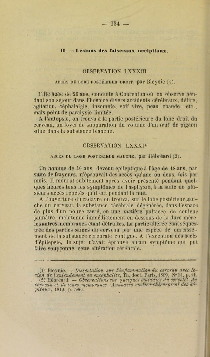 II. — Lésions des faisceaux occipitaux. OBSERVATION LXXXITl abcès du lobe postérieur droit, par Bleynie (1). Fille âgée de 26 ans, conduite à Charenton où on observe pen- dant son séjour dans l’hospice divers accidents cérébraux, délire, agitation, céphalalgie, insomnie, soif vive, peau chaude, etc., mais point de paralysie limitée. A l’autopsie, on trouva à la partie postérieure du lobe droit du cerveau, un foyer de suppuration du volume d’un oeuf de pigeon situé dans la substance blanche. OBSERVATION LXXXIV abcès du lobe postérieur gauciie, par Hébréard (2). Un homme de 40 ans, devenu épileptique à l’âge de 18 ans, par suite de frayeurs, n’éprouvait des accès qu’une ou deux fois par mois. Il mourut subitement après avoir présenté pendant quel- ques heures tous les symptômes de l’asphyxie, à la suite de plu- sieurs accès répétés qu’il eut pendant la nuit. A l’ouverture du cadavre on trouva, sur le lobe postérieur gau- che du cerveau, la substance cérébrale dégénérée, dans l’espace de plus d’un pouce carré, en une matière pultacée de couleur jaunâtre, maintenue immédiatement en dessous de la dure-mère, les autres membranes étant détruites. La partie altérée était séques- trée des parties saines du cerveau par une espèce de durcisse- ment de la substance cérébrale contiguë. A l’exceplion des accès d’épilepsie, le sujet n’avait éprouvé aucun symptôme qui put faire soupçonner cette altération cérébrale. (t) Bleynie. — Dissertation sur l'inflammation du cerveau avec lé- sion de l'entendement on encéphalite, Th. doet. Paris, 1800, N° 61, j». il. (2) Hébréard. — Observations sur quelques maladies du cervelet, dv cerveau et de leurs membranes (Annuaire mêdico-chirurgical des hô- pitaux, 1819, p. 586).
