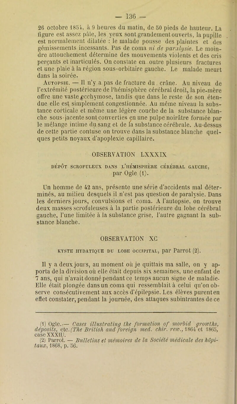 2G octobre 1854, à 9 heures du matin, de 50 pieds de hauteur. La figure est assez pâle, les yeux sont grandement ouverts, la pupille est normalement dilatée : le malade pousse des plaintes et des gémissements incessants. Pas de coma ni de paralysie. Le moin- dre attouchement détermine des mouvements violents et des cris perçants et inarticulés. On constate en outre plusieurs fractures et une plaie à la région sous-orbitaire gauche. Le malade meurt dans la soirée. Autopsie. — Il n’y a pas de fracture du. crâne. Au niveau de l’extrémité postérieure de l’hémisphère cérébral droit, la pie-mère offre une vaste ecchymose, tandis que dans le reste de son éten- due elle est simplement congestionnée. Au même niveau la subs- tance corticale et même une légère couche de la substance blan- che sous-jacente sont converties en une pulpe noirâtre formée par le mélange intime du sang et de la substance cérébrale. Au-dessus de cette partie conluse on trouve dans la substance blanche quel- ques petits noyaux d’apoplexie capillaire. OBSERVATION LXXXIX DÉPÔT SCROFULEUX DANS L’HEMISPHERE CEREBRAL GAUCHE, par Ogle (1). Un homme de 42 ans, présente une série d’accidents mal déter- minés, au milieu desquels il n’est pas question de paralysie. Dans les derniers jours, convulsions et coma. A l’autopsie, on trouve deux masses scrofuleuses à la partie postérieure du lobe cérébral gauche, l’une limitée à la substance grise, l’autre gagnant la sub- stance blanche. OBSERVATION XG KYSTE HYDATIQUE DU LOBE OCCIPITAL, par PaiTOt (2). Il y a deux jours, au moment où je quittais ma salle, on y ap- porta delà division où elle était depuis six semaines, une enfant de 7 ans, qui n’avait donné pendant ce temps aucun signe de maladie- Elle était plongée dans un coma qui ressemblait à celui qu’on ob- serve consécutivement aux accès d’épilepsie. Les élèves purenten effet constater, pendant la journée, des attaques subintrantes de ce (1) Ogle.— Cases ïllustrating lhe formation of morhid gromths, deposits, etc. (The British and foreign med. chir. rem., 1864 et 1865, case XXXIIj. (2) Parrot. — Bulletins et mémoires de la Société médicale des hôpi- taux, 1868, p. 56.