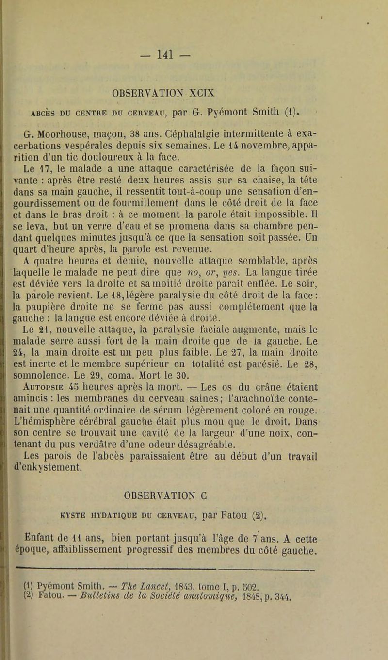 OBSERVATION XCIX abcès du centre du cerveau, par G. Pyémont Smith (1). . G. Moorhouse, maçon, 38 ans. Céphalalgie intermittente à exa- cerbations vespérales depuis six semaines. Le 14 novembre, appa- rition d’un tic douloureux à la face. Le 17, le malade a une attaque caractérisée de la façon sui- vante : après être resté deux heures assis sur sa chaise, la tête dans sa main gauche, il ressentit tout-à-coup une sensation d’en- gourdissement ou de fourmillement dans le côté droit de la face et dans le bras droit : à ce moment la parole était impossible. Il se leva, but un verre d’eau et se promena dans sa chambre pen- dant quelques minutes jusqu’à ce que la sensation soit passée. Un quart d’heure après, la parole est revenue. A quatre heures et demie, nouvelle attaque semblable, après laquelle le malade ne peut dire que no, or, yes. La langue tirée est déviée vers la droite et sa moitié droite paraît enflée. Le soir, la parole revient. Le 18,légère paralysie du côté droit de la face: la paupière droite ne se ferme pas aussi complètement que la gauche : la langue est encore déviée à droite. Le 21, nouvelle attaque, la paralysie faciale augmente, mais le malade serre aussi fort de la main droite que de la gauche. Le 24, la main droite est un peu plus faible. Le 27, la main droite est inerte et le membre supérieur en totalité est parésié. Le 28, somnolence. Le 29, coma. Mort le 30. Autopsie 45 heures après la mort. — Les os du crâne étaient amincis: les membranes du cerveau saines; l’arachnoïde conte- nait une quantité ordinaire de sérum légèrement coloré en rouge. L’hémisphère cérébral gauche était plus mou que le droit. Dans son centre se trouvait une cavité de la largeur d’une noix, con- \ tenant du pus verdâtre d’une odeur désagréable. Les parois de l’abcès paraissaient être au début d’un travail d’enkystement. OBSERVATION C KYSTE HYDATIQUE DU CERVEAU, par EatOU (2). Enfant de 11 ans, bien portant jusqu’à l’âge de 7 ans. A cette époque, affaiblissement progressif des membres du côté gauche. (1) Pyémont Smith. — The Lancet, 1843, tome I, p. 502.
