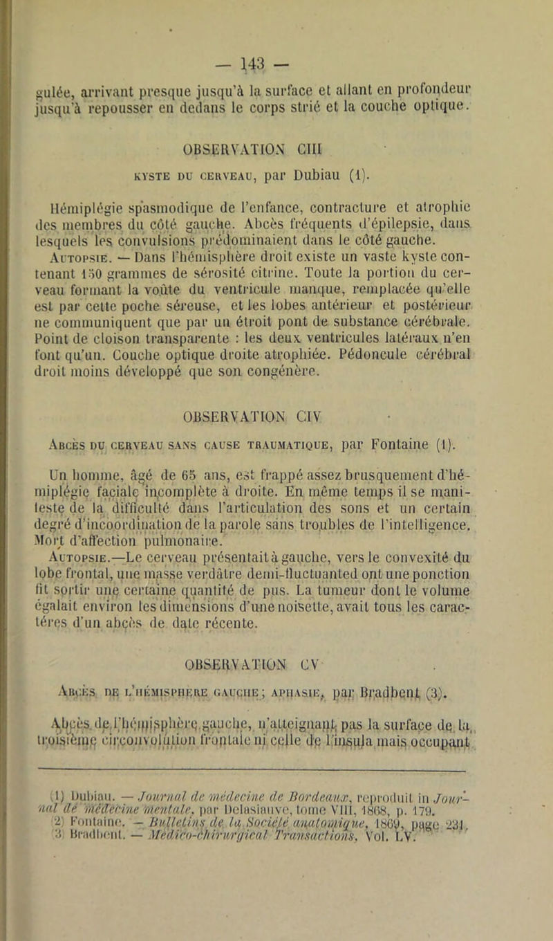 gulée, arrivant presque jusqu’à la surface et allant en profondeur jusqu’à repousser en dedans le corps strié et la couche optique. OBSERVATION GUI kyste du cerveau, par Dubiau (1). Hémiplégie spasmodique de l’enfance, contracture et atrophie des membres du côté gauche. Abcès fréquents d’épilepsie, dans lesquels les convulsions prédominaient dans le côté gauche. Autopsie. — Dans l'hémisphère droit existe un vaste kyste con- tenant 130 grammes de sérosité citrine. Toute la portion du cer- veau formant la voûte du ventricule manque, remplacée qu’elle est par celte poche séreuse, et les lobes antérieur et postérieur ne communiquent que par un étroit pont de substance cérébrale. Point de cloison transparente : les deux ventricules latéraux n’en font qu’un. Couche optique droite atrophiée. Pédoncule cérébral droit moins développé que son congénère. OBSERVATION CIV Aucks du cerveau sans cause traumatique, par Fontaine (1). Un homme, âgé de 65 ans, est frappé assez brusquement d’hé- miplégie faciale incomplète à droite. En même temps il se mani- feste de la difficulté dans l’articulation des sons et un certain degré d’incoordination de la parole sans troubles de l’intelligence. Mort d’affection pulmonaire. Autopsie.—Le cerveau présentait à gauche, vers le convexité du lobe frontal, que masse verdâtre demi-fluctuanted ont une ponction fit sortir une certaine quantité de pus. La tumeur dont le volume égalait environ les dimensions d’une noisette, avait tous les carac- tères d’un abcès de dqlc récente. OBSERVATION CV Abcès de i.’iiémisphere cauciie ; aphasie, par Bradbent (3). Abcès, de l'hémisphère.gauche, n'atteignant; pas la surface de la, troisième circonvolution frujitaieni celle dp l’insuja mais occupant l) Dubiau. — Journal de médecine de Bordeaux, reproduit in Jour- nal de mêïïerine mentale, par Delasiauve, tome VIII, 1868, p. 179. e Fontaine. — Bulletins de. la.üocicM. amtomique, 180'J, page 231. 3: Bradbent. — .tfè'dïco-enirwrgical Transactions. Vol. LV.