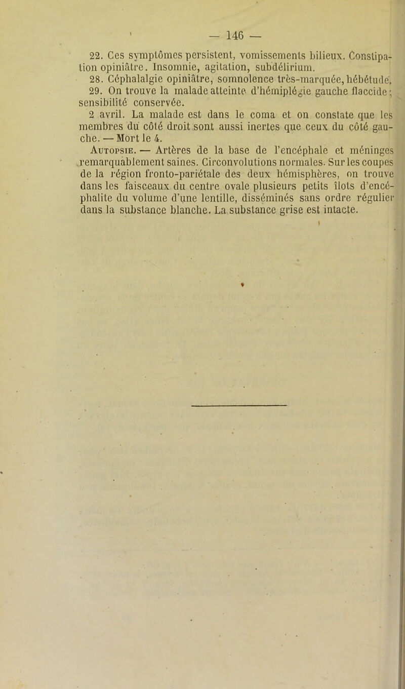 22. Ces symptômes persistent, vomissements bilieux. Constipa- tion opiniâtre. Insomnie, agitation, subdélirium. 28. Céphalalgie opiniâtre, somnolence très-marquée, hébétude, 29. On trouve la malade atteinte d’hémiplégie gauche flaccide; sensibilité conservée. 2 avril. La malade est dans le coma et on constate que les membres du côté droit sont aussi inertes que ceux du côté gau- che. — Mort le 4. Autopsie. — Artères de la base de l’encéphale et méninges remarquablement saines. Circonvolutions normales. Sur les coupes de la région fronto-pariétalc des deux hémisphères, on trouve dans les faisceaux du centre ovale plusieurs petits îlots d’encé- phalite du volume d’une lentille, disséminés sans ordre régulier dans la substance blanche. La substance grise est intacte. ♦