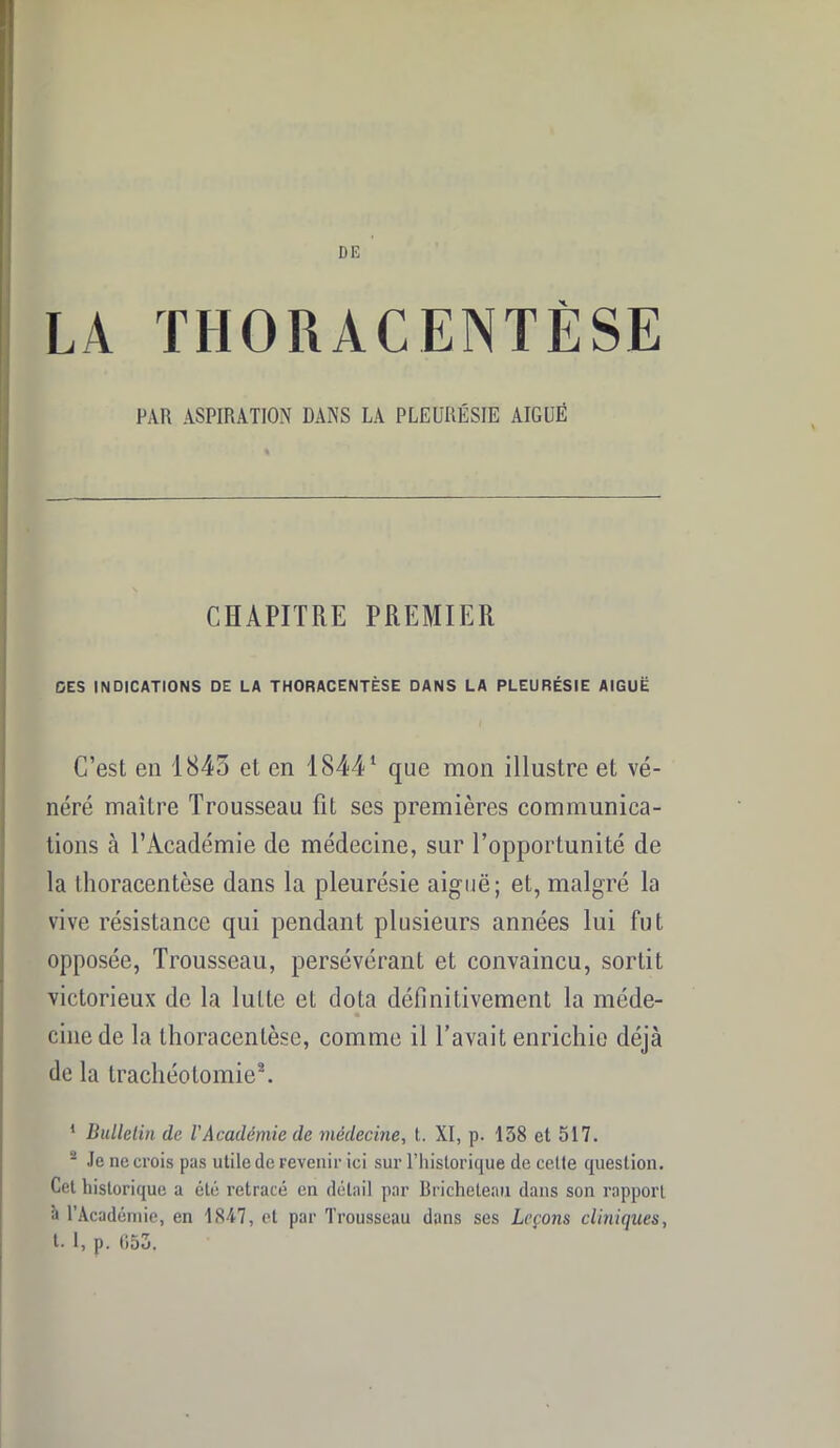 DE LA THORACENTÈSE PAR ASPIRATION DANS LA PLEURÉSIE AIGUË CHAPITRE PREMIER DES INDICATIONS DE LA THORACENTÈSE DANS LA PLEURÉSIE AIGUË C’est en 1845 et en 18441 que mon illustre et vé- néré maître Trousseau fit ses premières communica- tions à l’Académie de médecine, sur l’opportunité de la thoracentèse dans la pleurésie aiguë; et, malgré la vive résistance qui pendant plusieurs années lui fut opposée, Trousseau, persévérant et convaincu, sortit victorieux de la lutte et dota définitivement la méde- * cine de la thoracentèse, comme il l’avait enrichie déjà de la trachéotomie2. * Bulletin de l'Académie de médecine, t. XI, p. 138 et 517. “ Je ne crois pas utile de revenir ici sur l’historique de celte question. Cet historique a été retracé en détail par Bricheteau dans son rapport î» l’Académie, en 1847, et par Trousseau dans ses Leçons cliniques, t- 1, p. 053.