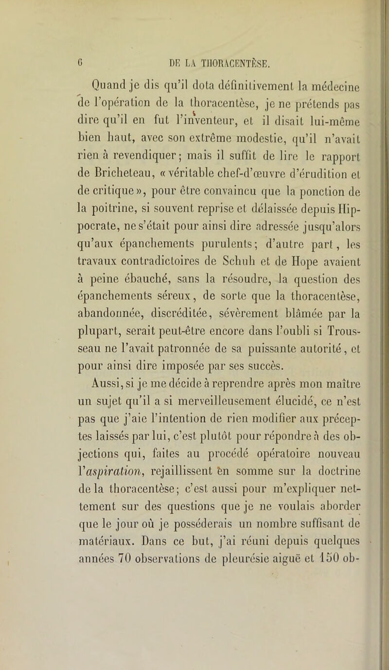 Quand je dis qu’il dota définitivement la médecine de l’opération de la thoracentèse, je ne prétends pas dire qu’il en fut l’inventeur, et il disait lui-même bien haut, avec son extrême modestie, qu’il n’avait rien à revendiquer; mais il suffit de lire le rapport de Bricheteau, « véritable chef-d’œuvre d’érudition et de critique», pour être convaincu que la ponction de la poitrine, si souvent reprise et délaissée depuis Hip- pocrate, ne s’était pour ainsi dire adressée jusqu’alors qu’aux épanchements purulents; d’autre part, les travaux contradictoires de Schuh et de Hope avaient à peine ébauché, sans la résoudre, la question des épanchements séreux, de sorte que la thoracentèse, abandonnée, discréditée, sévèrement blâmée par la plupart, serait peut-être encore dans l’oubli si Trous- seau ne l’avait patronnée de sa puissante autorité, et pour ainsi dire imposée par scs succès. Aussi, si je me décide à reprendre après mon maître un sujet qu’il a si merveilleusement élucidé, ce n’est pas que j’aie l’intention de rien modifier aux précep- tes laissés par lui, c’est plutôt pour répondre à des ob- jections qui, faites au procédé opératoire nouveau l'aspiration, rejaillissent èn somme sur la doctrine delà thoracentèse; c’est, aussi pour m’expliquer net- tement sur des questions que je ne voulais aborder que le jour où je posséderais un nombre suffisant de matériaux. Dans ce but, j’ai réuni depuis quelques années 70 observations de pleurésie aiguë et 150 ob-