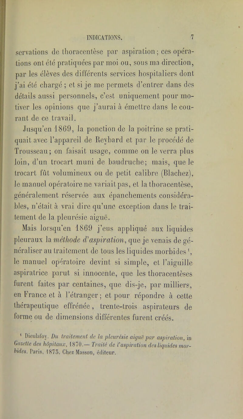 scrvalions de thoracentèse par aspira Lion ; ces opéra- tions ont été pratiquées par moi ou, sous ma direction, par les élèves des différents services hospitaliers dont j’ai été chargé ; et si je me permets d’entrer dans des détails aussi personnels, c’est uniquement pour mo- tiver les opinions que j’aurai à émettre dans le cou- rant de ce travail. Jusqu’en 1869, la ponction de la poitrine se prati- quait avec l’appareil de Reybard et par le procédé de Trousseau; on faisait usage, comme on le verra plus loin, d’un trocart muni de baudruche; mais, que le trocart fut volumineux ou de petit calibre (Blachez), le manuel opératoire ne variait pas, et la thoracentèse, généralement réservée aux épanchements considéra- bles, n’était à vrai dire qu’une exception dans le trai- tement de la pleurésie aiguë. Mais lorsqu’en 1869 j’eus appliqué aux liquides pleuraux la méthode d'aspiration, que je venais de gé- néraliser au traitement de tous les liquides morbides h le manuel opératoire devint si simple, et l’aiguille aspiratrice parut si innocente, que les thoracentèses furent faites par centaines, que dis-je, par milliers, en France et à l’étranger; et pour répondre à cette thérapeutique effrénée, trente-trois aspirateurs de forme ou de dimensions différentes furent créés. 1 Dieulafoy. Du traitement de la pleurésie aiguë par aspiration, in Gazette des hôpitaux, 18/0.— 1 mité de l'aspiration des liquides mor- bides. Paris, 1875. Chez Masson, éditeur.