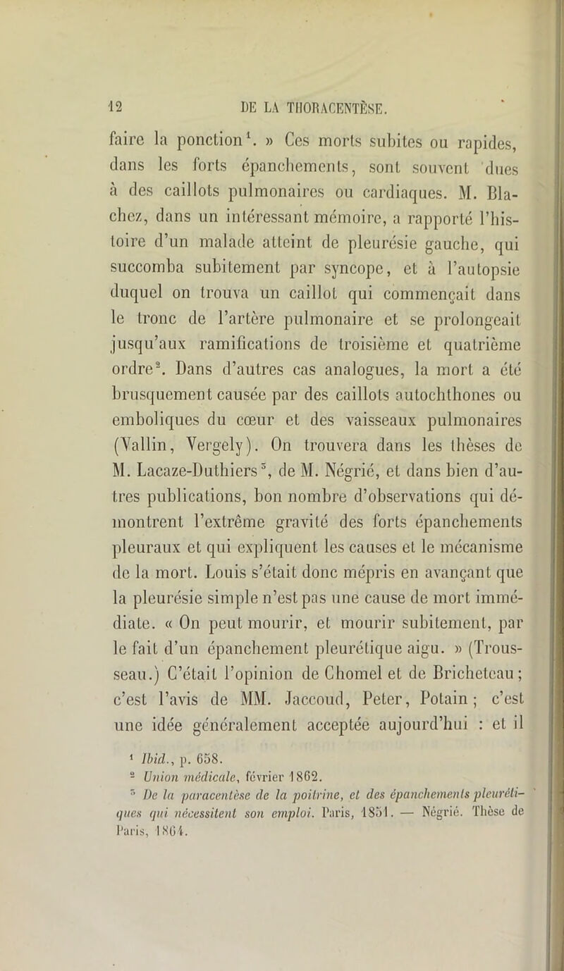 faire la ponction1. » Ces morts subites ou rapides, dans les forts épanchements, sont souvent dues à des caillots pulmonaires ou cardiaques. M. Bla- chez, dans un intéressant mémoire, a rapporté l’his- toire d’un malade atteint de pleurésie gauche, qui succomba subitement par syncope, et à l’autopsie duquel on trouva un caillot qui commençait dans le tronc de l’artère pulmonaire et se prolongeait jusqu’aux ramifications de troisième et quatrième ordre2. Dans d’autres cas analogues, la mort a été brusquement causée par des caillots autochthoncs ou emboliques du cœur et des vaisseaux pulmonaires (Yallin, Vergely). On trouvera dans les thèses de M. Lacaze-Duthiers3, de M. Négrié, et dans bien d’au- tres publications, bon nombre d’observations qui dé- montrent l’extrême gravité des forts épanchements pleuraux et qui expliquent les causes et le mécanisme de la mort. Louis s’était donc mépris en avançant que la pleurésie simple n’est pas une cause de mort immé- diate. « On peut mourir, et mourir subitement, par le fait d’un épanchement pleurétique aigu. » (Trous- seau.) C’était l’opinion de Chomel et de Brichetcau ; c’est l’avis de MM. Jaccoud, Peter, Polain ; c’est une idée généralement acceptée aujourd’hui : et il 1 Ibid., p. 658. 2 Union médicale, février 1862. r> l)e la paracentèse de la poitrine, et des épanchements pleuréti- ques qui nécessitent son emploi. Paris, 1851. — Négrié. Thèse de Paris, 1861.