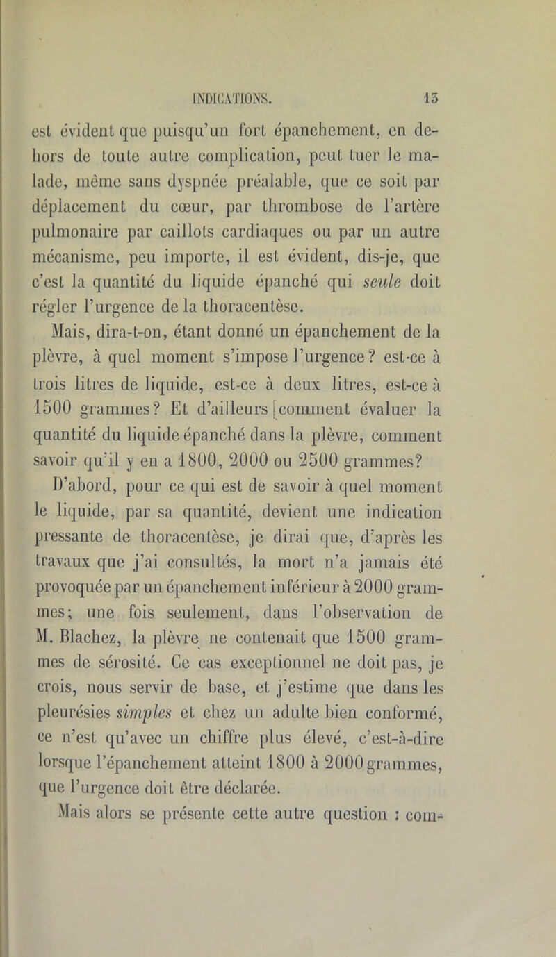 est évident que puisqu’un fort épanchement, en de- hors de toute autre complication, peut tuer le ma- lade, même sans dyspnée préalable, que ce soit par déplacement du cœur, par thrombose de l’artère pulmonaire par caillots cardiaques ou par un autre mécanisme, peu importe, il est évident, dis-je, que c’est la quantité du liquide épanché qui seule doit régler l’urgence de la thoracentèse. Mais, dira-t-on, étanL donné un épanchement de la plèvre, à quel moment s’impose l’urgence? est-ce à trois litres de liquide, est-ce à deux litres, est-ce à 1500 grammes? Et d’ailleurs jcomment évaluer la quantité du liquide épanché dans la plèvre, comment savoir qu’il y en a 1800, 2000 ou 2500 grammes? D’abord, pour ce qui est de savoir à quel moment le liquide, par sa quantité, devient une indication pressante de thoracentèse, je dirai que, d’après les travaux que j’ai consultés, la mort n’a jamais été provoquée par un épanchement inférieur à 2000 gram- mes; une fois seulement, dans l’observation de M. Blachez, la plèvre ne contenait que 1500 gram- mes de sérosité. Ce cas exceptionnel ne doit pas, je crois, nous servir de base, et j’estime que dans les pleurésies simples et cliez un adulte bien conformé, ce n’est qu’avec un chiffre plus élevé, c’est-à-dire lorsque l’épanchement atteint 1800 à 2000 grammes, que l’urgence doit être déclarée. Mais alors se présente cette autre question : coin-