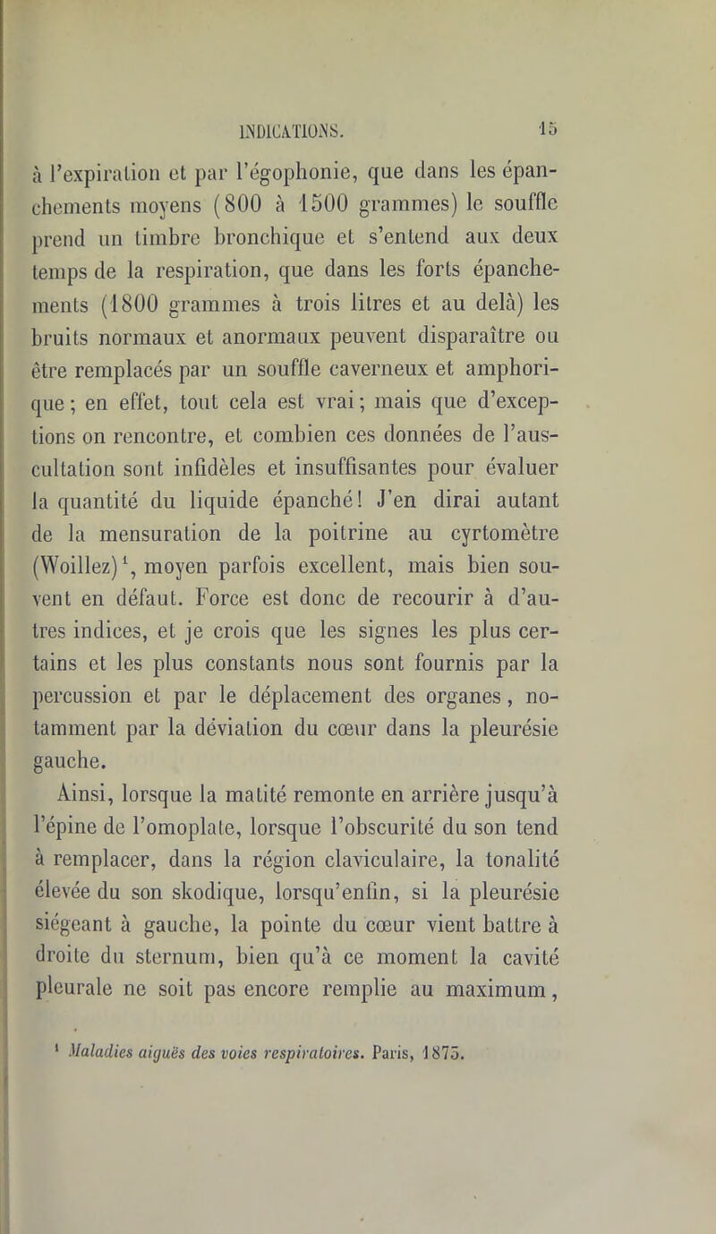 à l’expiration et par l’égophonie, que dans les épan- chements moyens (800 à 1500 grammes) le souffle prend un timbre bronchique et s’entend aux deux temps de la respiration, que dans les forts épanche- ments (1800 grammes à trois litres et au delà) les bruits normaux et anormaux peuvent disparaître ou être remplacés par un souffle caverneux et amphori- que ; en effet, tout cela est vrai ; mais que d’excep- tions on rencontre, et combien ces données de l’aus- cultation sont infidèles et insuffisantes pour évaluer la quantité du liquide épanché! J’en dirai autant de la mensuration de la poitrine au cyrtomètre (Woillez) \ moyen parfois excellent, mais bien sou- vent en défaut. Force est donc de recourir à d’au- tres indices, et je crois que les signes les plus cer- tains et les plus constants nous sont fournis par la percussion et par le déplacement des organes, no- tamment par la déviation du cœur dans la pleurésie gauche. Ainsi, lorsque la matité remonte en arrière jusqu’à l’épine de l’omoplate, lorsque l’obscurité du son tend à remplacer, dans la région claviculaire, la tonalité élevée du son skodique, lorsqu’enlln, si la pleurésie siégeant à gauche, la pointe du cœur vient battre à droite du sternum, bien qu’à ce moment la cavité pleurale ne soit pas encore remplie au maximum, 1 Maladies aiguës des voies respiratoires. Paris, 1875.