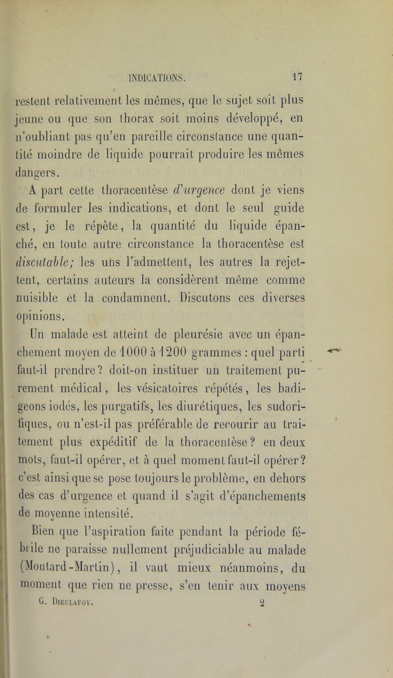 restent relativement les mômes, que le sujet soit plus jeune ou que son thorax soit moins développé, en n’oubliant pas qu’en pareille circonstance une quan- tité moindre de liquide pourrait produire les memes dangers. A part cette thoracentèse d’urgence dont je viens de formuler les indications, et dont le seul guide est, je le répète, la quantité du liquide épan- ché, en toute autre circonstance la thoracentèse est discutable; les uns l’admettent, les autres la rejet- tent., certains auteurs la considèrent même comme nuisible et la condamnent. Discutons ces diverses opinions. Un malade est atteint de pleurésie avec un épan- chement moyen de 1000 à 1200 grammes : quel parti faut-il prendre? doit-on instituer un traitement pu- rement médical, les vésicatoires répétés, les badi- geons iodés, les purgatifs, les diurétiques, les sudori- fiques, ou n’est-il pas préférable de recourir au trai- tement plus expéditif de la thoracentèse? en deux mots, faut-il opérer, et à quel moment faut-il opérer? c’est ainsi que se pose toujours le problème, en dehors des cas d’urgence et quand il s’agit d’épanchements de moyenne intensité. Bien que l’aspiration faite pendant la période fé- brile ne paraisse nullement préjudiciable au malade (Moutard-Martin), il vaut mieux néanmoins, du moment que rien ne presse, s’en tenir aux moyens