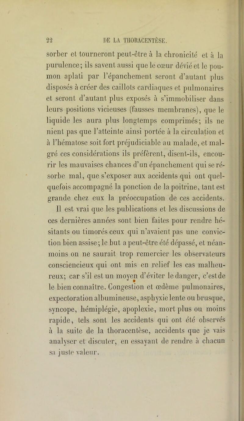 sorber el tourneront peut-ctre à la chronicité et à la purulence; ils savent aussi que le cœur dévié el le pou- mon aplati par l’épanchement seront d’autant plus disposés à créer des caillots cardiaques et pulmonaires et seront d’autant plus exposés à s’immobiliser dans leurs positions vicieuses (fausses membranes), que le liquide les aura plus longtemps comprimés; ils ne nient pas que l’atteinte ainsi portée à la circulation et à l’hématose soit fort préjudiciable au malade, et mal- gré ces considérations ils préfèrent, disent-ils, encou- rir les mauvaises chances d’un épanchement qui se ré- sorbe mal, que s’exposer aux accidents qui ont quel- quefois accompagné la ponction de la poitrine, tant est grande chez eux la préoccupation de ces accidents. Il est vrai que les publications et les discussions de ces dernières années sont bien faites pour rendre hé- sitants ou timorés ceux qui n’avaient pas une convic- tion bien assise; le but a peut-être été dépassé, et néan- moins on ne saurait trop remercier les observateurs consciencieux qui ont mis en relief les cas malheu- reux; car s’il est un moyen d’éviter le danger, c’est de le bien connaître. Congestion et œdème pulmonaires, expectoration albumineuse, asphyxie lente ou brusque, syncope, hémiplégie, apoplexie, mort plus ou moins rapide, tels sont les accidents qui ont été observés à la suite de la llioracenlèse, accidents que je vais analyser et discuter, en essayant de rendre à chacun sa juste valeur.