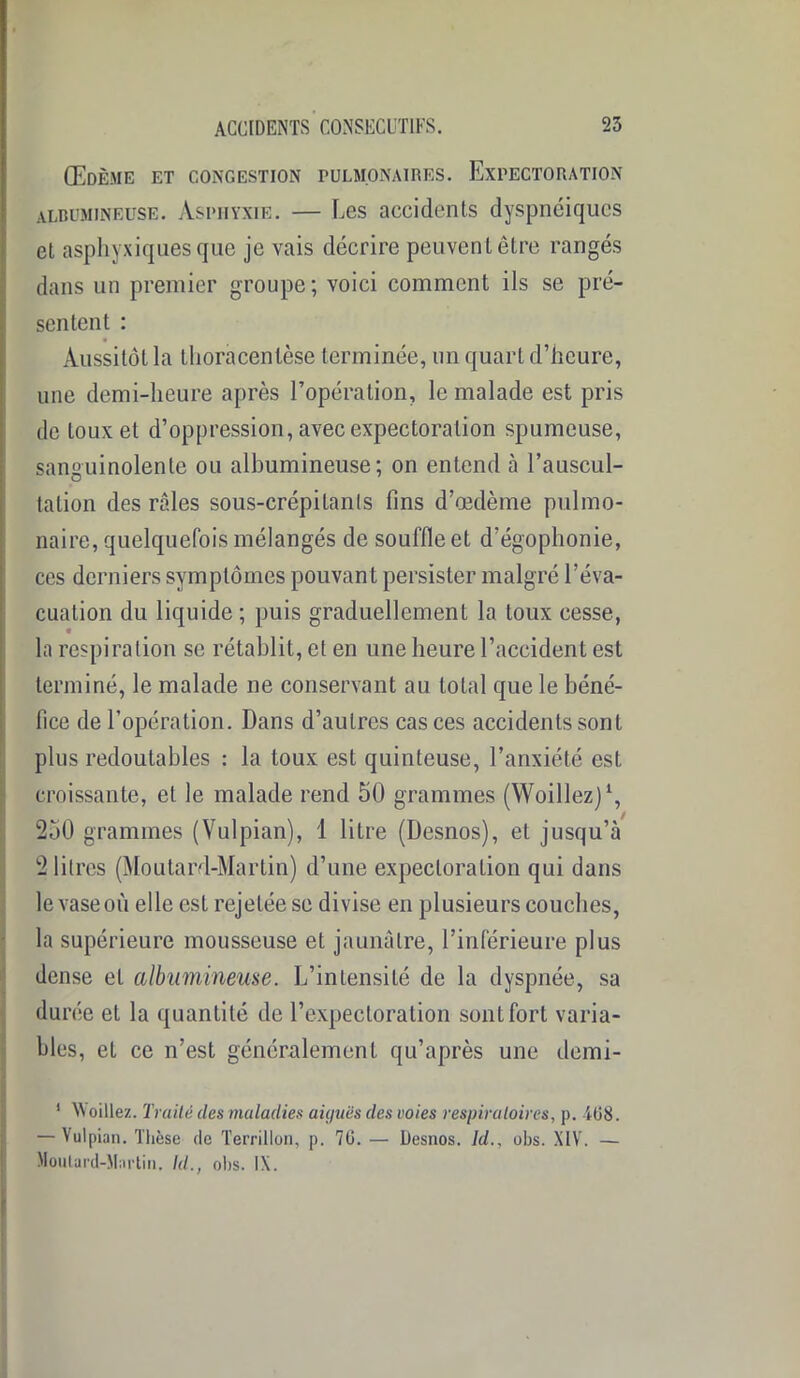 Œdème et congestion pulmonaires. Expectoration albumineuse. Asphyxie. — Les accidents dyspnéiques et asphyxiques que je vais décrire peuvent être rangés dans un premier groupe; voici comment ils se pré- sentent : Aussitôt la tlioracentèse terminée, un quart d’heure, une demi-heure après l’opération, le malade est pris de toux et d’oppression, avec expectoration spumeuse, sanguinolente ou albumineuse; on entend à l’auscul- tation des râles sous-crépilanls lins d’œdème pulmo- naire, quelquefois mélangés de souffle et d’égophonie, ces derniers symptômes pouvant persister malgré l’éva- cuation du liquide ; puis graduellement la toux cesse, la respiration se rétablit, et en une heure l’accident est terminé, le malade ne conservant au total que le béné- fice de l’opération. Dans d’autres cas ces accidents sont plus redoutables : la toux est quinteuse, l’anxiété est croissante, et le malade rend 50 grammes (Woillez)1, / 250 grammes (Vulpian), 1 litre (Desnos), et jusqu’à 2 litres (Moutard-Martin) d’une expectoration qui dans le vase où elle est rejetée se divise en plusieurs couches, la supérieure mousseuse et jaunâtre, l’inférieure plus dense et albumineuse. L’intensité de la dyspnée, sa durée et la quantité de l’expectoration sont fort varia- bles, et ce n’est généralement qu’après une demi- 1 Voiliez. Traité des maladies aiyiiés des voies respiratoires, p. iü8. — Vulpian. Thèse de Terrillon, p. 70. — Desnos. Id., obs. XIV. — Moutard-Martin. Id., obs. IX.