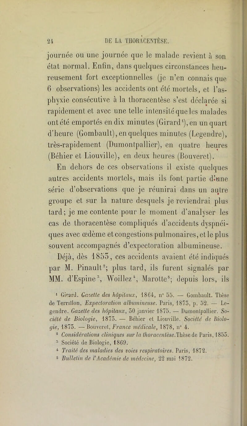 journée ou une journée que le malade revient à son état normal. Enfin, dans quelques circonstances heu- reusement fort exceptionnelles (je n’en connais que 6 observations) les accidenLs ont été mortels, et l’as- phyxie consécutive à la thoracentèse s’est déclarée si rapidement et avec une telle intensité que les malades ont été emportés en dix minutes (Girard1), en un quart d’heure (Gombault), en quelques minutes (Legendre), très-rapidement (Dumontpallier), en quatre heures (Béhier et Liouville), en deux heures (Bouverct). En dehors de ces observations il existe quelques autres accidents mortels, mais ils font partie dmne série d’observations que je réunirai dans un autre groupe et sur la nature desquels je reviendrai plus tard; je me contente pour le moment d’analyser les cas de thoracentèse compliqués d’accidents dyspnéi- ques avec œdème et congestions pulmonaires, et le plus souvent accompagnés d’expectoration albumineuse. Déjà, dès 1855, ces accidents avaient été indiqués par M. Pinault2; plus tard, ils furent signalés par MM. d’Espine3, Woillez4, Marotte5; depuis lors, ils 1 Girard. Gazette des hôpitaux, 18G4, n° 55. — Gombault. Thèse de Ternllon, Expectoration albumineuse. Paris, 1875, p. 52. — Le- gendre. Gazette des hôpitaux, 50 janvier 1875. — Dumontpallier. So- ciété de Biologie, 1875. — Béhier et Liouville. Société de Biolo- gie, 1875. — Bouveret, France médicale, 1878, n° 4. 2 Considérations cliniques sur la thoracentèse.Thèse de Paris, 1855. 5 Société de Biologie, 1869. 4 Traité des maladies des voies respiratoires. Paris, 1872. s Bulletin de l'Académie de médecine, 22 mai 1872.