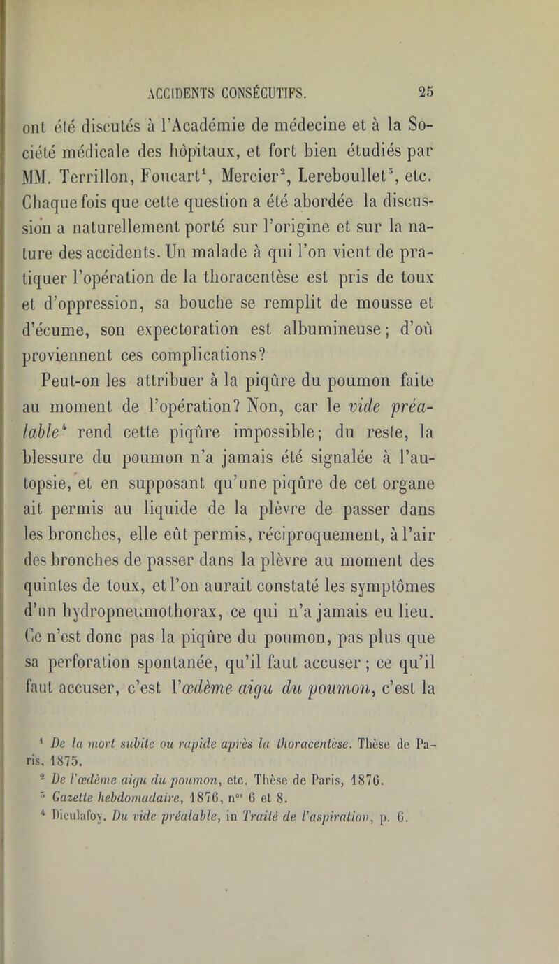 ont clé discutés à l’Académie de médecine et à la So- ciété médicale des hôpitaux, et fort bien étudiés par MM. Terrillon, Foucart1, Mercier2, Lereboullel3 4, etc. Chaque fois que celte question a été abordée la discus- sion a naturellement porté sur l’origine et sur la na- ture des accidents. Un malade à qui l’on vient de pra- tiquer l’opération de la thoracenlèse est pris de toux et d’oppression, sa bouche se remplit de mousse et d’écume, son expectoration est albumineuse ; d’où proviennent ces complications? Peut-on les attribuer à la piqûre du poumon faite au moment de l’opération? Non, car le vide préa- lable11 rend cette piqûre impossible; du resle, la blessure du poumon n’a jamais été signalée à l’au- topsie, et en supposant qu’une piqûre de cet organe ait permis au liquide de la plèvre de passer dans les bronches, elle eût permis, réciproquement, à l’air des bronches de passer dans la plèvre au moment des quintes de toux, et l’on aurait constaté les symptômes d’un hydropneumothorax, ce qui n’a jamais eu lieu. Ce n’est donc pas la piqûre du poumon, pas plus que sa perforation spontanée, qu’il faut accuser ; ce qu’il faut accuser, c’est l'œdème aigu du poumon, c’est la 1 De la mort subite ou rapide après la thoracenlèse. Thèse de Pa- ris, 1875. 2 De l’œdème aigu du poumon, etc. Thèse de Paris, 1876. r’ Gazette hebdomadaire, 1876, n°* 6 et 8. 4 Dieulafoy. Du vide préalable, in Traité de T aspiration, p. 6.