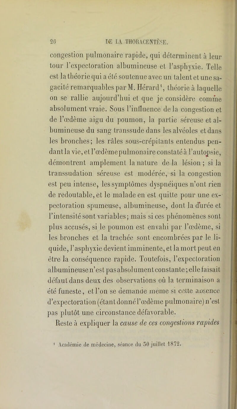 congestion pulmonaire rapide, qui déterminent à leur tour l’expectoration albumineuse et l’asphyxie. Telle est la théorie qui a été soutenue avec un talent et une sa- gacité remarquables par M. Hérard1, théorie à laquelle on se rallie aujourd’hui et que je considère comme absolument vraie. Sous l’inlluence delà congestion et de l’œdème aigu du poumon, la partie séreuse et al- bumineuse du sang transsude dans les alvéoles et dans les bronches; les râles sous-crépitanls entendus pen- dant la vie, et l’œdème pulmonaire constaté à l’autopsie, démontrent amplement la nature delà lésion; si la transsudation séreuse est modérée, si la congestion est peu intense, les symptômes dyspnéiques n’ont rien de redoutable, et le malade en est quitte pour une ex- pectoration spumeuse, albumineuse, dont la durée et l’intensité sont variables; mais si ces phénomènes sont plus accusés, si le poumon est envahi par l’œdème, si les bronches et la trachée sont encombrées par le li- quide, l’asphyxie devient imminente, et la mort peut en être la conséquence rapide. Toutefois, l’expectoration albumineuse n’est pas absolument constante ;elle faisait défaut dans deux des observations où la terminaison a été funeste, et l’on se demande meme si cette ansence d’expectoration (étant donné l’œdème pulmonaire) n’est pas plutôt une circonstance défavorable. Reste à expliquer la cause de ces congestions rapides Académie de médecine, séance du 50 juillet 1872,