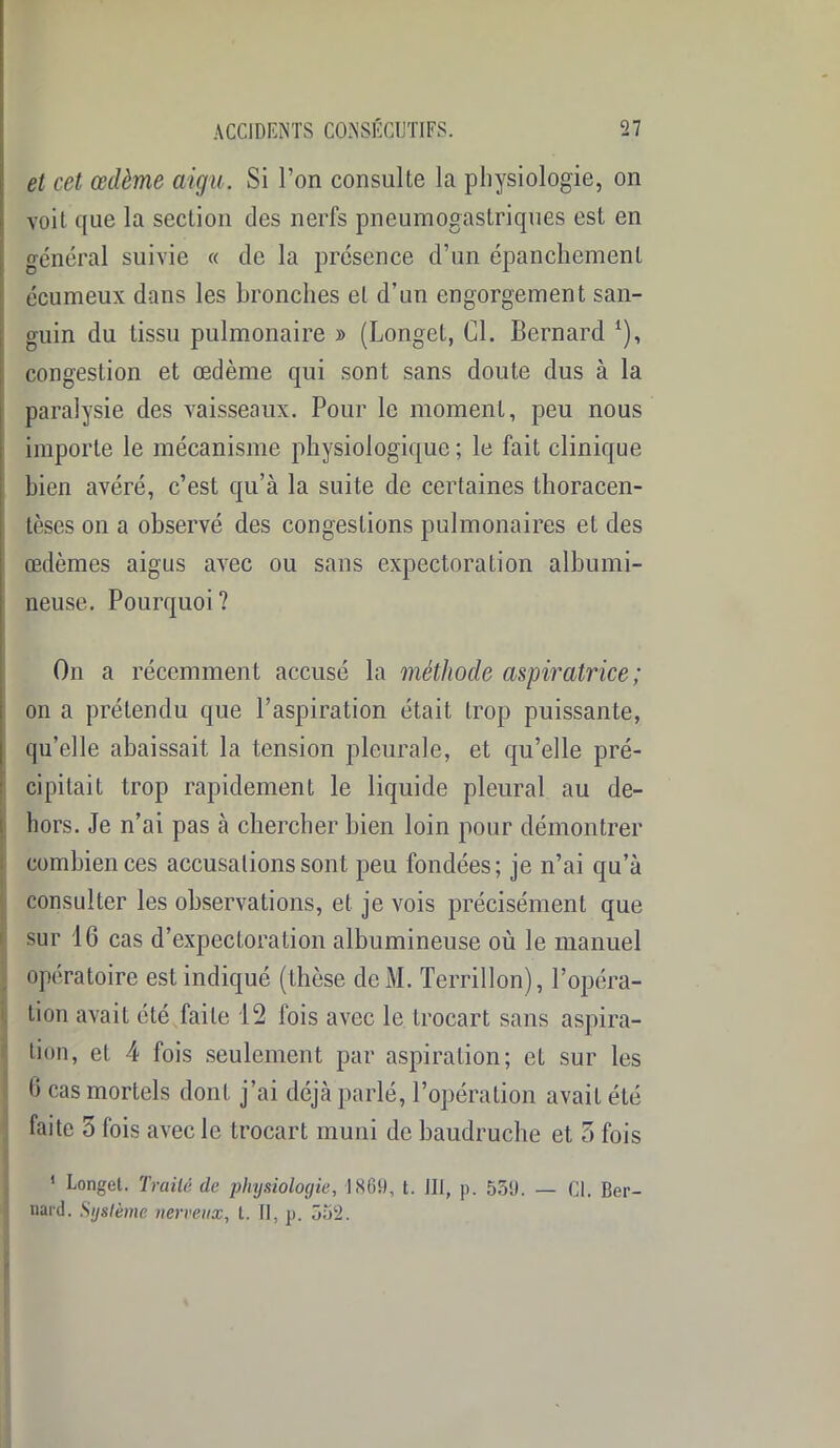 et cet œdème aigu. Si l’on consulte la physiologie, on voit que la section des nerfs pneumogastriques est en général suivie « de la présence d’un épanchement écumeux dans les bronches et d’un engorgement san- guin du tissu pulmonaire » (Longet, Cl. Bernard *), congestion et œdème qui sont sans doute dus à la paralysie des vaisseaux. Pour le moment, peu nous importe le mécanisme physiologique ; le fait clinique bien avéré, c’est qu’à la suite de certaines thoracen- tèses on a observé des congestions pulmonaires et des œdèmes aigus avec ou sans expectoration albumi- neuse. Pourquoi? On a récemment accusé la méthode aspiratrice ; on a prétendu que l’aspiration était trop puissante, qu’elle abaissait la tension pleurale, et qu’elle pré- cipitait trop rapidement le liquide pleural au de- hors. Je n’ai pas à chercher bien loin pour démontrer combien ces accusations sont peu fondées; je n’ai qu’à consulter les observations, et je vois précisément que sur 16 cas d’expectoration albumineuse où le manuel opératoire est indiqué (thèse dcM. Terrillon), l’opéra- tion avait été faite 12 fois avec le trocart sans aspira- tion, et 4 fois seulement par aspiration; et sur les 6 cas mortels dont j’ai déjà parlé, l’opération avait été faite 5 fois avec le trocart muni de baudruche et 5 fois 1 Longet. Traité de physiologie, 1861), t. III, p. 539. — Cl. Ber- nard. Système nerveux, t. Il, p. 355.