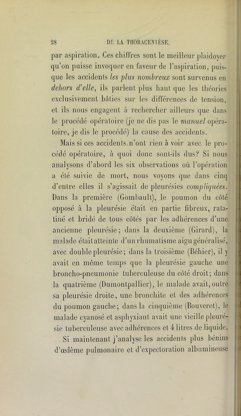 par aspiration. Ces chiffres sont le meilleur plaidoyer qu’on puisse invoquer en faveur de l’aspiration, puis- que les accidents les plus nombreux sont survenus en dehors d'elle, ils parlent plus haut que les théories exclusivement bâties sur les différences de tension, et ils nous engagent à rechercher ailleurs que dans le procédé opératoire (je ne dis pas le manuel opéra- toire, je dis le procédé) la cause des accidents. Mais si ces accidents.n’ont rien à voir avec le pro- cédé opératoire, à quoi donc sont-ils dus? Si nous analysons d’abord les six observations où l’opération a été suivie de mort, nous voyons que dans cinq d’entre elles il s’agissait de pleurésies compliquées. Dans la première (Gombault), le poumon du côté opposé à la pleurésie était en partie fibreux, rata- tiné et bridé de tous côtés par les adhérences d’une ancienne pleurésie; dans la deuxième (Girard), la malade était atteinte d’un rhumatisme aigu généralisé, avec double pleurésie; dans la troisième (Béliier), il y avait en même temps que la pleurésie gauche une broncho-pneumonie tuberculeuse du côté droit; dans la quatrième (Dumontpallier), le malade avait, outre sa pleurésie droite, une bronchite et des adhérences du poumon gauche; dans la cinquième (Bouveret), le malade cyanosé et asphyxiant avait une vieille pleuré- sie tuberculeuse avec adhérences et 4 litres de liquide. Si maintenant j’analyse les accidents plus bénins d’œdème pulmonaire et d’expectoration albumineuse