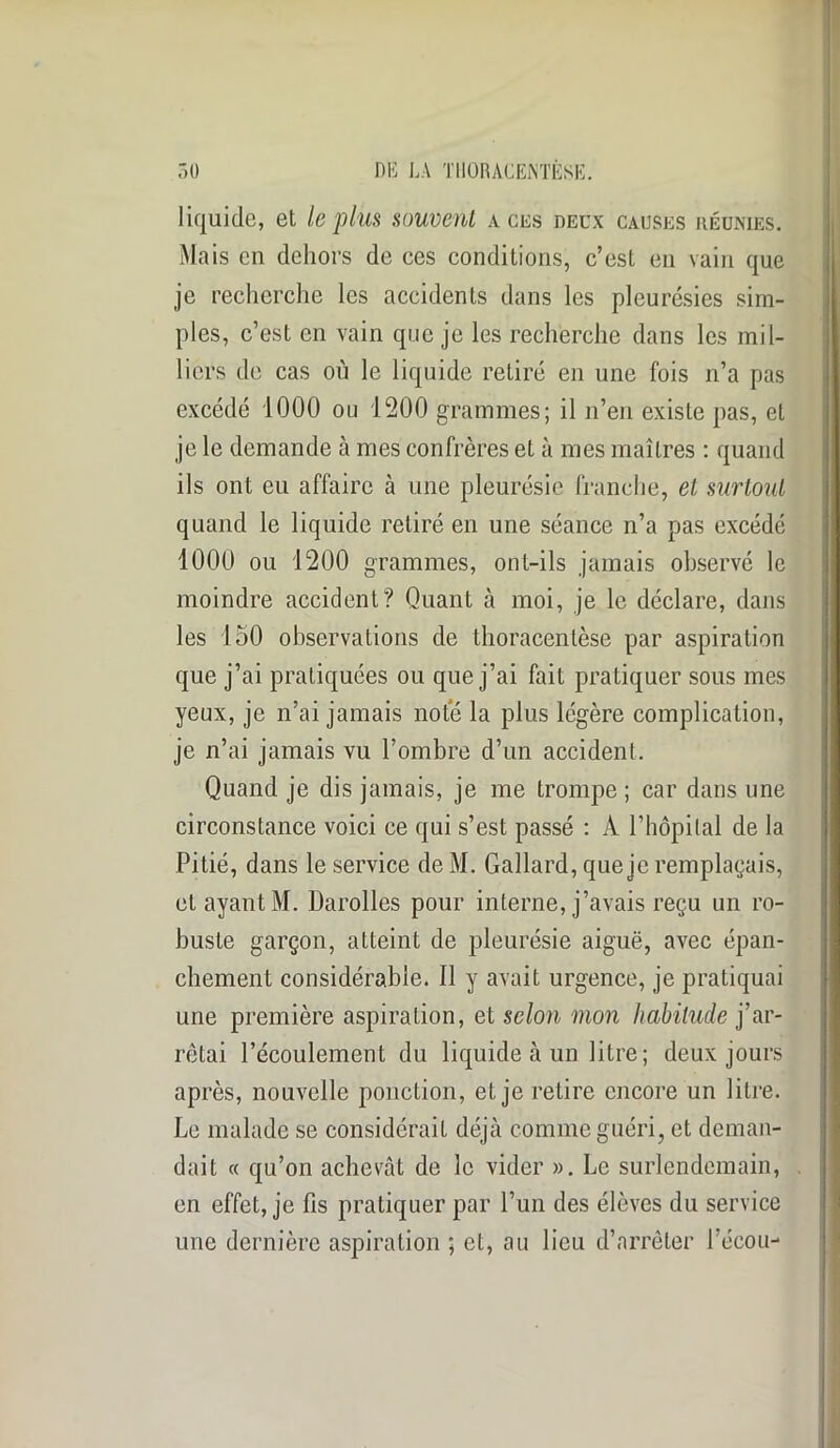 liquide, et le plus souvent a ces deux causes réunies. Mais en dehors de ces conditions, c’est en vain que je recherche les accidents dans les pleurésies sim- ples, c’est en vain que je les recherche dans les mil- liers de cas on le liquide retiré en une fois n’a pas excédé 1000 ou 1200 grammes; il n’en existe pas, et je le demande à mes confrères et à mes maîtres : quand ils ont eu affaire à une pleurésie franche, et surtout quand le liquide retiré en une séance n’a pas excédé 1000 ou 1200 grammes, ont-ils jamais observé le moindre accident? Quant à moi, je le déclare, dans les 150 observations de thoracentèse par aspiration que j’ai pratiquées ou que j’ai fait pratiquer sous mes yeux, je n’ai jamais note la plus légère complication, je n’ai jamais vu l’ombre d’un accident. Quand je dis jamais, je me trompe ; car dans une circonstance voici ce qui s’est passé : À l’hôpital de la Pitié, dans le service de M. Gallard, que je remplaçais, et ayant M. Darolles pour interne, j’avais reçu un ro- buste garçon, atteint de pleurésie aiguë, avec épan- chement considérable. Il y avait urgence, je pratiquai une première aspiration, et selon mon habitude j’ar- rêtai l’écoulement du liquide à un litre; deux jours après, nouvelle ponction, et je retire encore un litre. Le malade se considérait déjà comme guéri, et deman- dait « qu’on achevât de le vider ». Le surlendemain, en effet, je fis pratiquer par l’un des élèves du service une dernière aspiration ; et, au lieu d’arrêter l’écou-